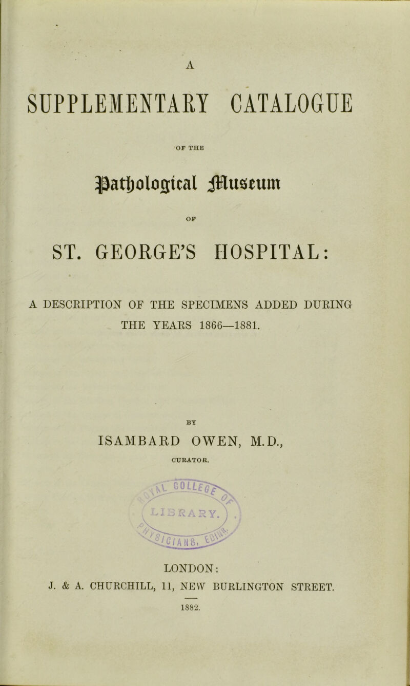 A OF THE ^atl)olosical JHuseum OF ST. GEORGE’S HOSPITAL: * A DESCRIPTION OF THE SPECIMENS ADDED DURING THE YEARS 1866—1881. BT ISAMBAED OWEN, M.D., CURATOR. LONDON: J. & A. CHURCHILL, 11, NEW BURLINGTON STREET. 1882.