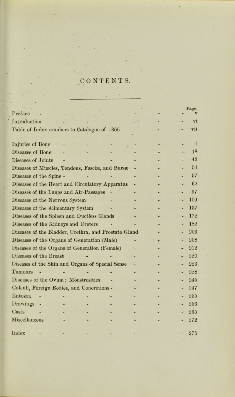 Page. Preface . - - - - - - - v Introduction - - - - - - vi Table of Index numbers to Catalogue of 1866 - - - vii Injuries of Bone - - - - - - 1 Diseases of Bone - - - - - - 18 Diseases of Joints - - - - - - 42 Diseases of Muscles, Tendons, Fasciae, and Bursae - - - 54 Diseases of the Spine - - - - - - 67 Diseases of the Heart and Circulatory Apparatus - - - 62 • Diseases of the Lungs and Air-Passages - - - - 97 Diseases of the Nervous System . _ - - 109 Diseases of the Alimentary System . . _ . 137 Diseases of the Spleen and Ductless Glands - - - 172 Diseases of the Kidneys and Ureters . . - . 182 Diseases of the Bladder, Urethra, and Prostate Gland - - 203 Diseases of the Organs of Generation (Male) - r - 208 Diseases of the Organs of Generation (Female) _ . _ 212 Diseases of the Breast _ . . . - 220 Diseases of the Skin and Organs of Special Sense - - - 223 Tumours ------- 228 Diseases of the Ovum; Monstrosities - - - . 245 Calculi, Foreign Bodies, and Concretions - - - . 247 Entozoa ------- 255 Drawings ------- 256 Casts ------- 265 Miscellaneous - - - - - - 272 Index ------- 275