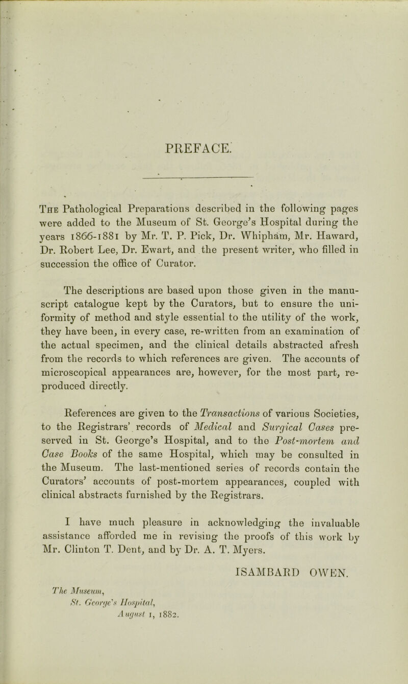 PREFACE. The Pathological Preparations described in the following pages were added to the Museum of St. George^s Hospital during the years 1866-1881 by Mr. T. P. Pick, Dr. Whipham, Mr. Haward, Dr. Robert Lee, Dr. Ewart, and the present writer, who filled in succession the office of Curator. The descriptions are based upon those given in the manu- script catalogue kept by the Curators, but to ensure the uni- formity of method and style essential to the utility of the work, they have been, in every case, re-written from an examination of the actual specimen, and the clinical details abstracted afresh from the records to which references are given. The accounts of microscopical appearances are, however, for the most part, re- produced directly. References are given to the Transactions of various Societies, to the Registrars’ records of Medical and Surgical Gases pre- served in St. George’s Hospital, and to the Post-mortem and Case Books of the same Hospital, which may be consulted in the Museum. The last-mentioned series of records contain the Curators’ accounts of post-mortem appearances, coupled with clinical abstracts furnished by the Registrars. I have much pleasure in acknowledging the invaluable assistance afforded me in revisiug the proofs of this work by Mr. Clinton T. Dent, and by Dr. A. T. Myers. ISAMBARD OWLN. The ]\fuseum^ St. G'corfic's llusj)ital, Aufjit.sl I, 1882.