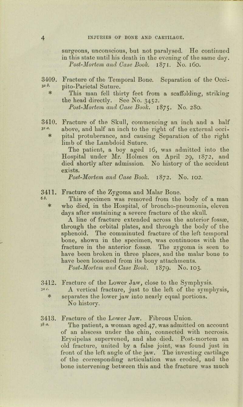 surgeons, unconscious, but not paralysed. He continued in this state until liis death in the evening of the same day. Fost-Mortem and Case Booh. 1871. No. 160. 3409. Fracture of the Temporal Bone. Separation of the Occi- pito-Parietal Suture. * This man fell thirty feet from a scaffolding, striking the head directly. See No. 3452. Post-Mortem and Gase Book. 1875. No. 280. 3410. Fracture of the Skull, commencing an inch and a half 32 above, and half an inch to the right of the external occi- * pital protuberance, and causing Separation of the right limb of the Lambdoid Suture. The patient, a boy aged 16, was admitted into the Hospital under Mr. Holmes on April 29, 1872, and died shortly after admission. No history of the accident exists. Post-Mortem and Case Booh. 1872. No. 102. 3411. Fracture of the Zygoma and Malar Bone. This specimen was removed from the body of a man * who died, in the Hospital, of broncho-pneumonia, eleven days after sustaining a severe fracture of the skull. A line of fracture extended across the anterior fossae, through the orbital plates, and through the body of the sphenoid. The comminuted fracture of the left temporal bone, shown in the specimen, was continuous with the fracture in the anterior fossae. The z^^goma is seen to have been broken in three places, and the malar bone to have been loosened from its bony attachments. Post-Mortem-and Case Booh. 1879. No. 103. 3412. Fracture of the Lower Jaw, close to the Symphysis. 32 c. ^ vertical fracture, just to the left of the sjunphysis, * separates the lower jaw into nearly equal portions. No history. 3413. Fracture of the Lower Jaw. Fibrous Union. 38 rt. patient, a woman aged 47, was admitted on account of an abscess under the chin, connected with necrosis. Erysipelas supervened, and she died. Post-mortem an old fracture, united by a false joint, was found just in front of the left angle of the jaw. The investing cartilage of the corresponding articulation was eroded, and the bone intervening between this and the fracture was much