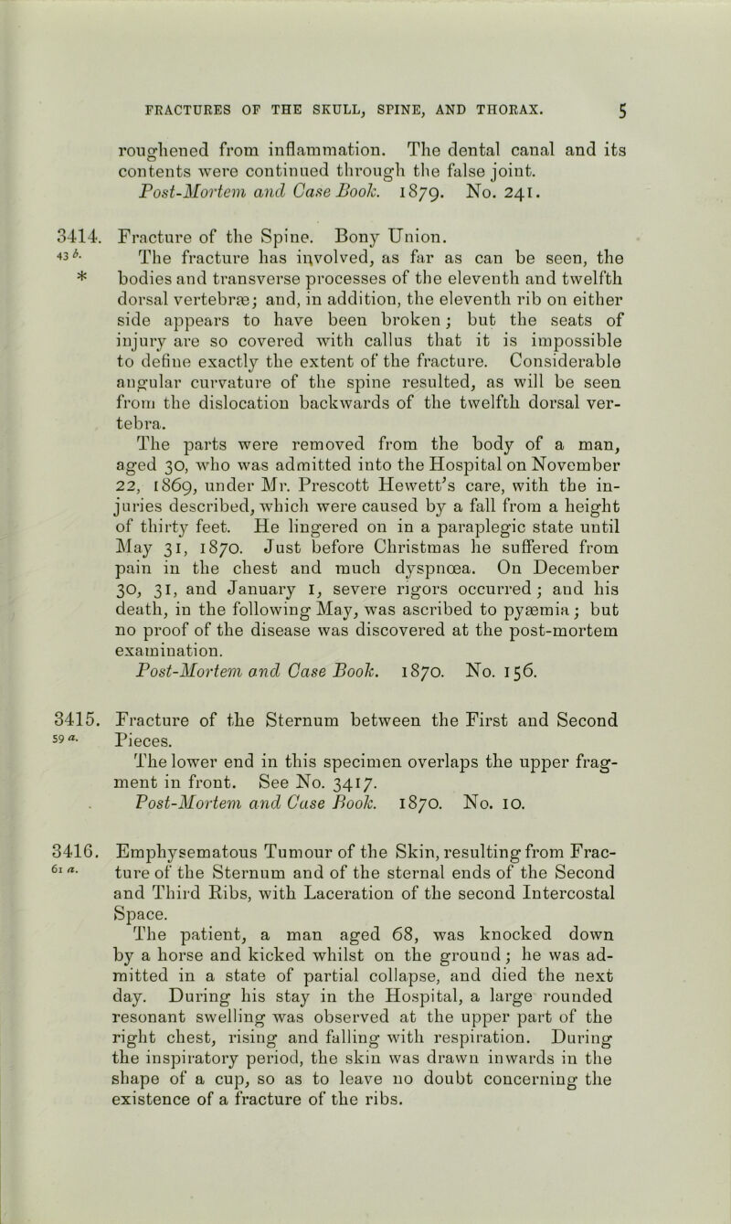 roiifrliened from inflammation. The dental canal and its contents were continued through the false joint. Post-Mortem and Case Book. 1879. No. 241. 3414. Fracture of the Spine. Bony Union. The fracture has involved, as far as can be seen, the * bodies and transverse processes of the eleventh and twelfth dorsal vertebrm; and, in addition, the eleventh rib on either side appears to have been broken; but the seats of injury are so covered with callus that it is impossible to define exactly the extent of the fracture. Considerable angular curvature of the spine resulted, as will be seen from the dislocation backwards of the twelfth dorsal ver- tebra. The parts were removed from the body of a man, aged 30, who was admitted into the Hospital on November 22, 1869, under Mr. Prescott HewetPs care, with the in- juries described, which were caused by a fall from a height of thirty feet. He lingered on in a paraplegic state until May 31, 1870. Just before Christmas he suffered from pain in the chest and much dyspnoea. On December 30, 31, and January I, severe lugors occurred; and his death, in the following May, was ascribed to pyaemia; but no proof of the disease was discovered at the post-mortem examination. Post-Mortem ajid Case Book. 1870. No. 156. 3415. Fracture of the Sternum between the First and Second 59 a. Pieces. The lower end in this specimen overlaps the upper frag- ment in front. See No. 3417. Post-Mortem and Case Book. 1870. No. lO. 3416. Emphysematous Tumour of the Skin, resulting from Frac- ture of the Sternum and of the sternal ends of the Second and Third Ribs, with Laceration of the second Intercostal Space. The patient, a man aged 68, was knocked down by a horse and kicked whilst on the ground; he was ad- mitted in a state of partial collapse, and died the next day. During his stay in the Hospital, a large rounded resonant swelling was observed at the upper part of the right chest, rising and falling with respiration. During the inspiratory period, the skin was drawn inwards in the shape of a cup, so as to leave no doubt concerning the existence of a fracture of the ribs.