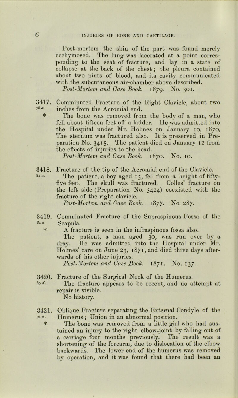 3417. 78 a, * 3418. 81 a. 3419. 84 a. * 3420. 89 3421. 91 a, * Post-mortem the skin of the part was found merely ecchymosed. The lung was lacerated at a point corres- ponding to the seat of fracture, and lay in a state of collapse at the back of the chest; the pleura contained about two pints of blood, and its cavity communicated with the subcutaneous air-chamber above described. Post-Mortem and Case Book. 1879. No. 301. Comminuted Fracture of the Right Clavicle, about two inches from the Acromial end. The boue was removed from the body of a man, who fell about fifteen feet off a ladder. He was admitted into the Hospital under Mr. Holmes on January 10, 1870, The sternum was fractured also. It is preserved in Pre- paration No. 3415* The patient died on January 12 from the effects of injuries to the head. Post-Mortem and Case Book. 1870. No. 10. Fracture of the tip of the Acromial end of the Clavicle. The patient, a boy aged 15, fell from a height of fifty- five feet. The skull was fractured. Codes’ fracture on the left side (Preparation No. 3424) coexisted with the fracture of the right clavicle. Post-Mortem and Case Book. 1877. No. 287. Comminuted Fracture of the Supraspinous Fossa of the Scapula. A fracture is seen in the infraspinous fossa also. The patient, a man aged 30, was run over by a dray. He was admitted into the Hospital under Mr. Holmes’ care on June 23, 1871, and died three days after- wards of his other injuries. Post-Mortem and Case Book. 1871. No. 137. Fracture of the Surgical Neck of the Humerus. The fracture appears to be recent, and no attempt at repair is visible. No history. Oblique Fracture separating the External Condyle of the Humerus; Union in an abnormal position. The bone was removed from a little girl who had sus- tained an injury to the right elbow-joint by falling out of a carriage four months previously. The result was a shortening of the forearm, due to dislocation of the elbow backwards. The lower end of the humerus was removed by operation, and it was found that there had been an
