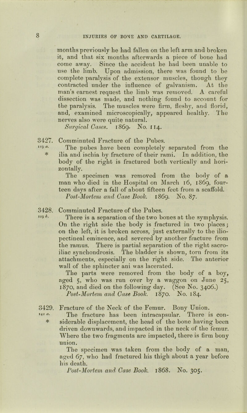 months previously he had fallen on the left arm and broken it, and that six months afterwards a piece of bone had come away. Since the accident he had been unaV^le to use the limb. Upon admission, there was found to be complete paralysis of the extensor muscles, though they contracted under the influence of galvanism. At the man’s earnest request the limb was removed. A careful dissection was made, and nothing found to account for the paralysis. The muscles were firm, fleshj^ and floi-id, and, examined microscopically, appeared healthy. The nerves also were quite natural. Surgical Cases. 1869. No. 114. 3427. Comminuted Fracture of the Pubes. 119 a. pubes have been completely separated from the * ilia and ischia by fracture of their rami. In addition, the body of the right is fractured both vertically and hori- zontally. The specimen was removed from the body of a man who died in the Hospital on March 16, 1869, four- teen days after a fall of about fifteen feet from a scaffold. Post-Mortem and Case Booh 1869. No. 87. 3428. Comminuted Fracture of the Pubes. 119^. There is a separation of the two bones at the symphysis. On the right side the body is fractured in two places; on the left, it is broken across, just externally to the ilio- pectineal eminence, and severed by another fracture from the ramus. There is partial separation of the right sacro- iliac synchondrosis. The bladder is shown, torn from its attachments, especially on the right side. The anterior wall of the sphincter ani was lacerated. The parts were removed from the body of a boy, aged 5, who was run over by a waggon on June 25, 1870, and died on the following day. (See No. 3406.) Post-Mortem and Case Boole. 1870. No. 184. 3429. Fracture of the Neck of the Femur. Bony Union. 142 a. fracture has been intracapsular. There is con- * siderable displacement, the head of the bone having been driven downwards, and impacted in the neck of the femur. Where the two fragments are impacted, there is firm bony union. The specimen was taken from the body of a man, aged 67, who had fractured his thigh about a year before his death. I^ost-Morteni and Case Booh 1868. No. 305.