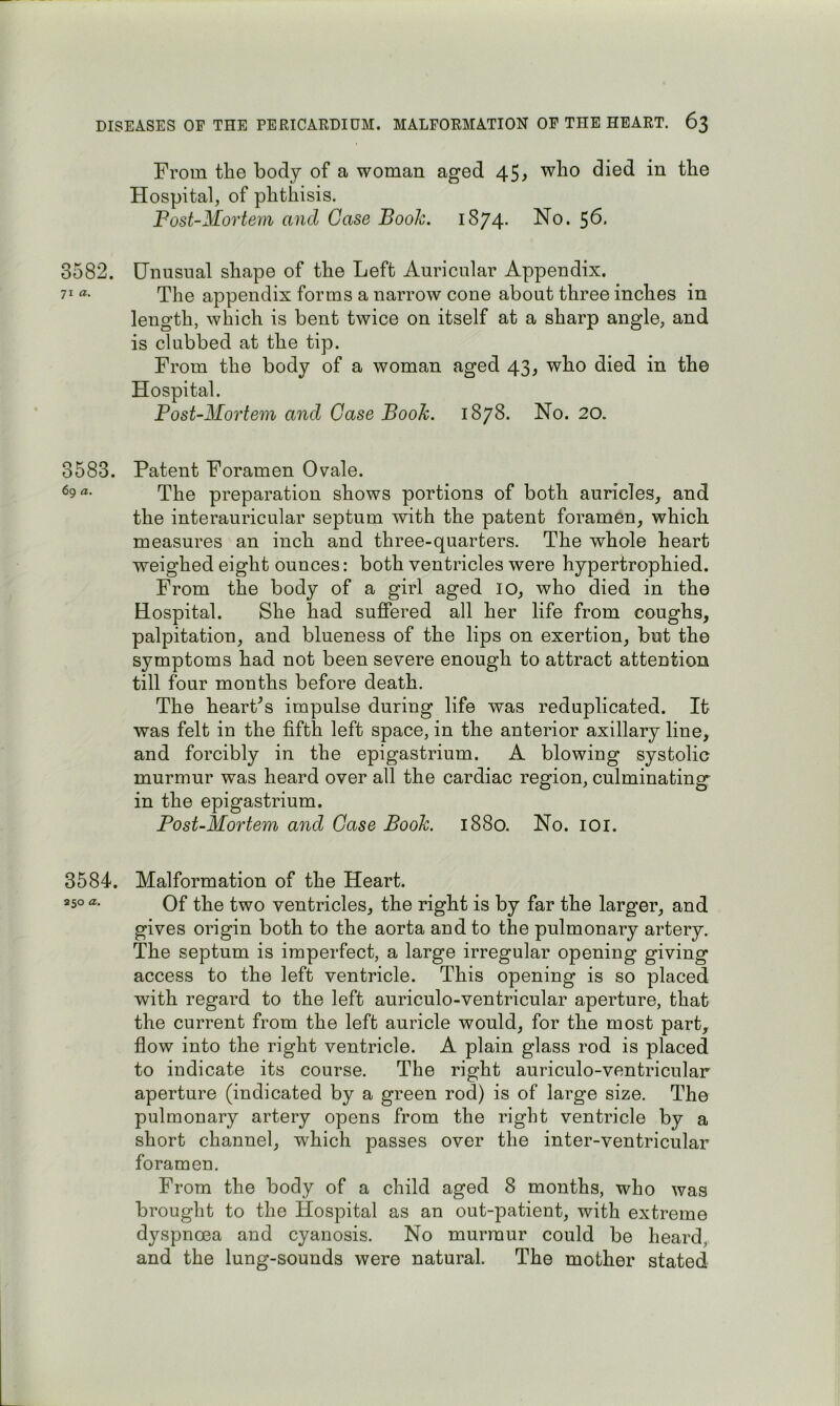 From the body of a woman aged 45, who died in the Hospital, of phthisis. Post-Mortem and Case Book. 1874- No. 56- 3582. Unusual shape of the Left Auricular Appendix. The appendix forms a narrow cone about three inches in length, which is bent twice on itself at a sharp angle, and is clubbed at the tip. From the body of a woman aged 43, who died in the Hospital. Post-Mortem and Case Book. 1878. No. 20. 3583. Patent Foramen Ovale. 69 The preparation shows portions of both auricles, and the interauricular septum with the patent foramen, which measures an inch and three-quarters. The whole heart weighed eight ounces: both ventricles were hypertrophied. From the body of a girl aged 10, who died in the Hospital. She had suffered all her life from coughs, palpitation, and blueness of the lips on exertion, but the symptoms had not been severe enough to attract attention till four months before death. The hearPs impulse during life was reduplicated. It was felt in the fifth left space, in the anterior axillary line, and forcibly in the epigastrium. A blowing systolic murmur was heard over all the cardiac region, culminating in the epigastrium. Post-Mortem and Case Book. 1880. No. lOi. 3584. Malformation of the Heart. 350 a. Qf two ventricles, the right is by far the larger, and gives origin both to the aorta and to the pulmonary artery. The septum is imperfect, a large irregular opening giving access to the left ventricle. This opening is so placed with regard to the left auriculo-ventricular aperture, that the current from the left auricle would, for the most part, flow into the right ventricle. A plain glass rod is placed to indicate its course. The right auriculo-ventricular aperture (indicated by a green rod) is of large size. The pulmonary artery opens from the right ventricle by a short channel, which passes over the inter-ventricular foramen. From the body of a child aged 8 months, who was brought to the Hospital as an out-patient, with extreme dyspnoea and cyanosis. No murmur could be heard, and the lung-sounds were natural. The mother stated