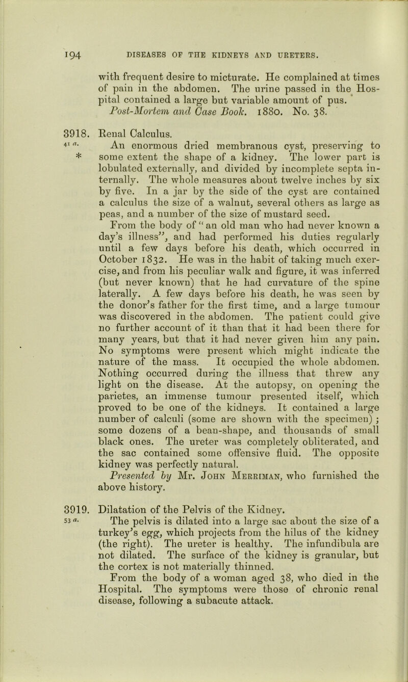 with frequent desire to micturate. He complained at times of pain in the abdomen. The urine passed in the Hos- pital contained a large but variable amount of pus. * Post-Mortem and Case Book. 1880. No. 38. 3918. Renal Calculus. 41 rt. enormous dried membranous cyst, preserving to * some extent the shape of a kidney. The lower part is lobulated externally, and divided by incomplete septa in- ternally. The whole measures about twelve inches by six by five. In a jar by the side of the cyst are contained a calculus the size of a walnut, several others as large as peas, and a number of the size of mustard seed. From the body of “an old man who had never known a day’s illness^^, and had performed his duties regularly until a few days before his death, which occurred in October 1832. He was in the habit of taking much exer- cise, and from his peculiar walk and figure, it was inferred (but never known) that he had curvature of the spine laterally. A few days before his death, he was seen by the donor^s father for the first time, and a large tumour was discovered in the abdomen. The patient could give no further account of it than that it had been there for many years, but that it had never given him any pain. No symptoms were present which might indicate the nature of the mass. It occupied the whole abdomen. Nothing occurred during the illness that threw any light on the disease. At the autopsy, on opening the parietes, an immense tumour presented itself, which proved to be one of the kidneys. It contained a large number of calculi (some are shown with the specimen) ; some dozens of a bean-shape, and thousands of small black ones. The ureter was completely obliterated, and the sac contained some offensive fluid. The opposite kidney was perfectly natural. Presented by Mr. John Merriman, who furnished the above history. 3919. Dilatation of the Pelvis of the Kidney. 53 The pelvis is dilated into a large sac about the size of a turkey^s egg, which projects from the hilus of the kidney (the right). The ureter is healthy. The infundibula are not dilated. The surface of the kidney is granular, but the cortex is not materially thinned. From the body of a woman aged 38, who died in the Hospital. The symptoms were those of chronic renal disease, following a subacute attack.