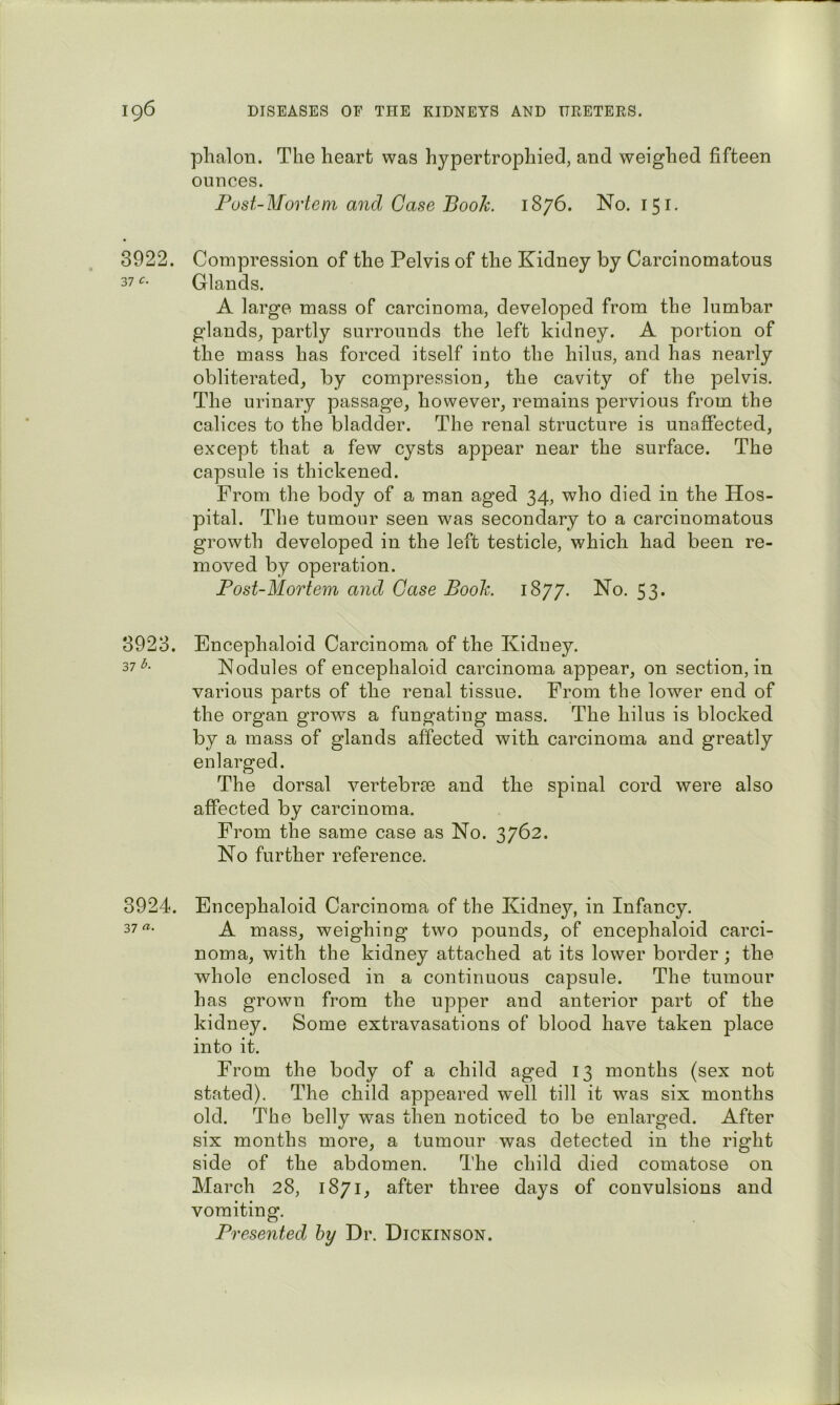 plialon. The heart was hypertrophiecl, and weighed fifteen ounces. Post-Mortem and Case Book. 1876. No. 151. 3922. Compression of the Pelvis of the Kidney by Carcinomatous 37 Glands. A large mass of carcinoma, developed from the lumbar glands, partly surrounds the left kidney. A portion of the mass has forced itself into the hilus, and has nearly obliterated, by compression, the cavity of the pelvis. The urinary passage, however, remains pervious from the calices to the bladder. The renal structure is unaffected, except that a few cysts appear near the surface. The capsule is thickened. From the body of a man aged 34, who died in the Hos- pital. The tumour seen was secondary to a carcinomatous growth developed in the left testicle, which had been re- moved by operation. Post-Mortem and Case Book. 1877. No. 53. 3923. Encephaloid Carcinoma of the Kidney. 37^- Nodules of encephaloid carcinoma appear, on section, in various parts of the renal tissue. From the lower end of the organ grows a fungating mass. The hilus is blocked by a mass of glands affected with carcinoma and greatly enlarged. The dorsal vertebrse and the spinal cord were also affected by carcinoma. From the same case as No. 3762. No further reference. 3924. Encephaloid Carcinoma of the Kidney, in Infancy. 37 A mass, weighing two pounds, of encephaloid carci- noma, with the kidney attached at its lower border; the whole enclosed in a continuous capsule. The tumour has grown from the upper and anterior part of the kidney. Some extravasations of blood have taken place into it. From the body of a child aged 13 months (sex not stated). The child appeared well till it was six months old. The belly was then noticed to be enlarged. After six months more, a tumour was detected in the right side of the abdomen. The child died comatose on March 28, 1871, after three days of convulsions and vomiting. Presented hy Dr. Dickinson.