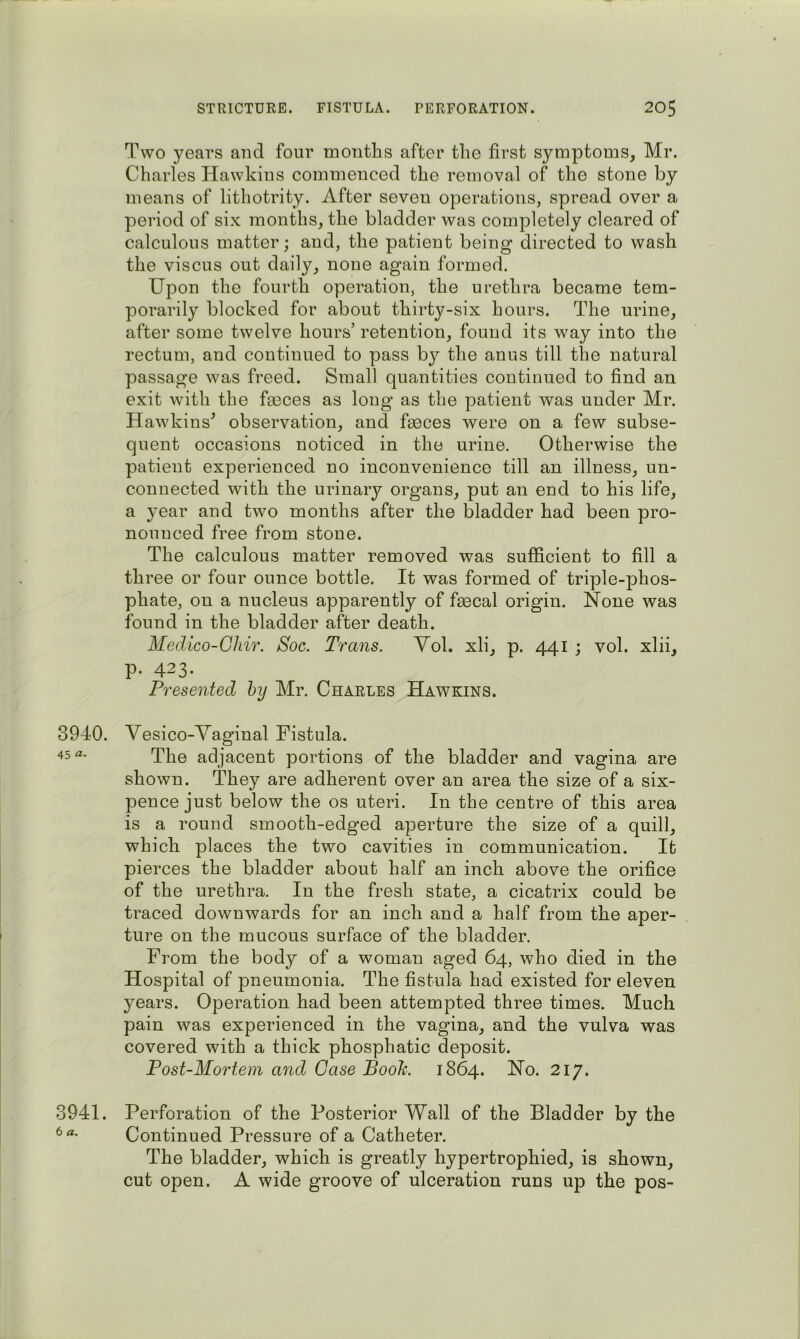 3940. 45 «• 3941. 6 a. Two years and four months after the first symptoms, Mr. Charles Hawkins commenced the removal of the stone by means of lithotrity. After seven operations, spread over a period of six months, the bladder was completely cleared of calculous matter; and, the patient being directed to wash the viscus out daily, none again formed. Upon the fourth operation, the urethra became tem- porarily blocked for about thirty-six hours. The urine, after some twelve hours’ retention, found its way into the rectum, and continued to pass by the anus till the natural passage was freed. Small quantities continued to find an exit with the fasces as long as the patient was under Mr. Hawkins^ observation, and faeces were on a few subse- quent occasions noticed in the urine. Otherwise the patient experienced no inconvenience till an illness, un- connected with the urinary organs, put an end to his life, a year and two months after the bladder had been pro- nounced free from stone. The calculous matter removed was sufficient to fill a three or four ounce bottle. It was formed of triple-phos- phate, on a nucleus apparently of faecal origin. None was found in the bladder after death. Medico-Ghir. Soc. Trans. Vol. xli, p. 441 ; vol. xlii, p. 423. Presented hy Mr. Charles Hawkins. Vesico-Yaginal Fistula. The adjacent portions of the bladder and vagina are shown. They are adherent over an area the size of a six- pence just below the os uteri. In the centre of this area is a round smooth-edged aperture the size of a quill, which places the two cavities in communication. It pierces the bladder about half an inch above the orifice of the urethra. In the fresh state, a cicatrix could be traced downwards for an inch and a half from the aper- ture on the mucous surface of the bladder. From the body of a woman aged 64, who died in the Hospital of pneumonia. The fistula had existed for eleven years. Operation had been attempted three times. Much pain was experienced in the vagina, and the vulva was covered with a thick phosphatic deposit. Post-Mortem and Case Booh. 1864. No. 217. Perforation of the Posterior Wall of the Bladder by the Continued Pressure of a Catheter. The bladder, which is greatly hypertrophied, is shown, cut open. A wide groove of ulceration runs up the pos-