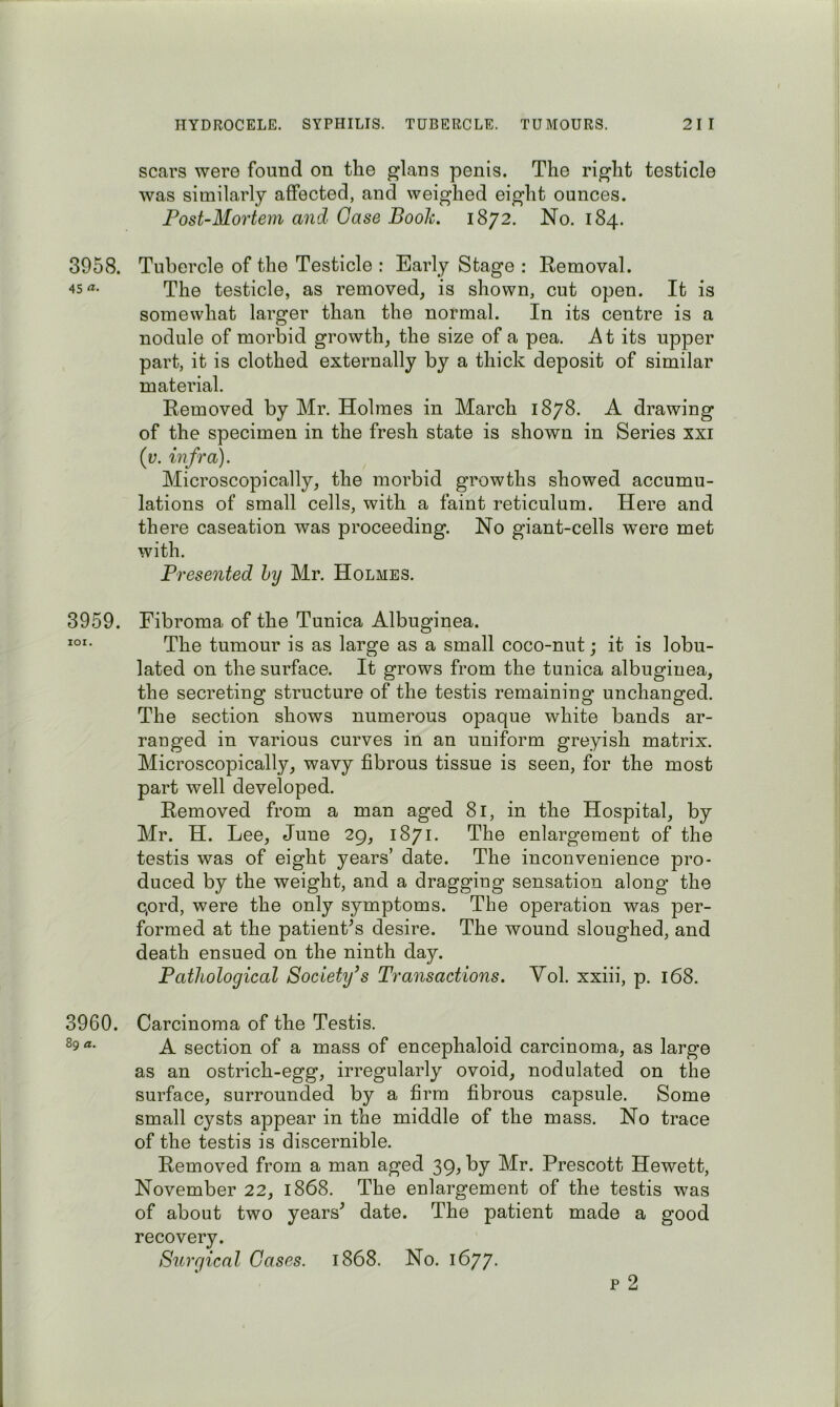 3958. 45 «• 3959. lOI. 3960. 89 a. scars were found on the glans penis. The right testicle was similarly affected, and weighed eight ounces. Post-Mortem and Case Booh. 1872. No. 184. Tubercle of the Testicle : Early Stage : Removal. The testicle, as removed, is shown, cut open. It is somewhat larger than the normal. In its centre is a nodule of morbid growth, the size of a pea. At its upper part, it is clothed externally by a thick deposit of similar material. Removed by Mr. Holmes in March 1878. A drawing of the specimen in the fresh state is shown in Series xxi {v. infra). Microscopically, the morbid growths showed accumu- lations of small cells, with a faint reticulum. Here and there caseation was proceeding. No giant-cells were met with. Presented by Mr. Holmes. Fibroma of the Tunica Albuginea. The tumour is as large as a small coco-nut; it is lobu- lated on the surface. It grows from the tunica albuginea, the secreting structure of the testis remaining unchanged. The section shows numerous opaque white bands ar- ranged in various curves in an uniform greyish matrix. Microscopically, wavy fibrous tissue is seen, for the most part well developed. Removed from a man aged 81, in the Hospital, by Mr. H. Lee, June 29, 1871. The enlargement of the testis was of eight years’ date. The inconvenience pro- duced by the weight, and a dragging sensation along the c,ord, were the only symptoms. The operation was per- formed at the patient^s desire. The wound sloughed, and death ensued on the ninth day. Pathological Society's Transactions. Vol. xxiii, p. 168. Carcinoma of the Testis. A section of a mass of encephaloid carcinoma, as large as an ostrich-egg, irregularly ovoid, nodulated on the surface, surrounded by a firm fibrous capsule. Some small cysts appear in the middle of the mass. No trace of the testis is discernible. Removed from a man aged 39, by Mr. Prescott Hewett, November 22, 1868. The enlargement of the testis was of about two years^ date. The patient made a good recovery. Surgical Cases. 1868. No. 1677. p 2