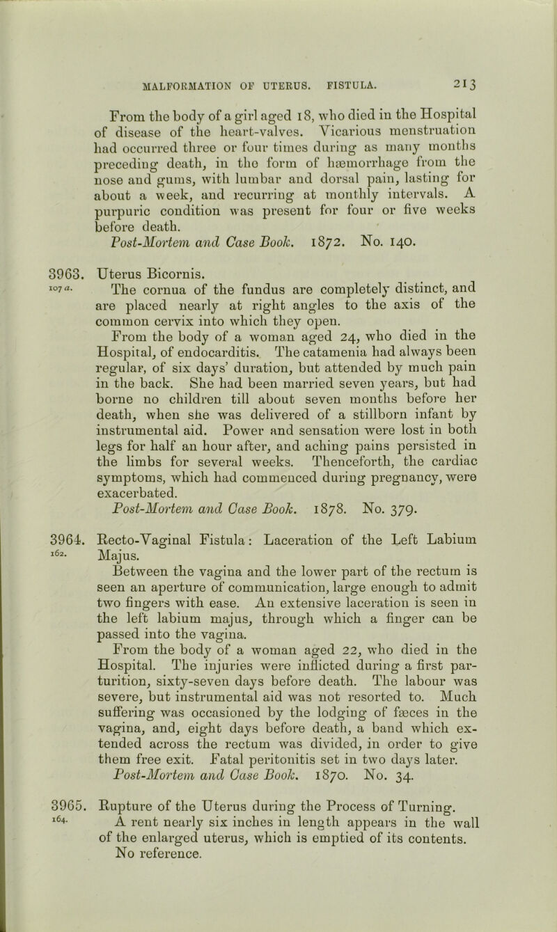 3963. 107 a. 3964. 162. 3965. 164. From the body of a girl aged 18, who died in the Hospital of disease of the heart-valves. Vicarious menstruation had occurred three or four times during as many months preceding death, in the form of hemorrhage from the nose and gums, with lumbar and dorsal pain, lasting for about a week, and recurring at monthly intervals. A purpuric condition was present for four or five weeks before death. Post-Mortem and Case Book. 1872. No. 140. Uterus Bicornis. The cornua of the fundus are completely distinct, and are placed nearly at right angles to the axis of the common cervix into which they open. From the body of a woman aged 24, who died in the Hospital, of endocarditis. The catamenia had always been regular, of six days’ duration, but attended by much pain in the back. She had been married seven years, but had borne no children till about seven months before her death, when she was delivered of a stillborn infant by instrumental aid. Power and sensation were lost in both legs for half an hour after, and aching pains persisted in the limbs for several weeks. Thenceforth, the cardiac symptoms, which had commenced during pregnancy, were exacerbated. Post-Mortem and Case Book. 1878. No. 379. Recto-Vaginal Fistula: Laceration of the Left Labium Majus. Between the vagina and the lower part of the rectum is seen an aperture of communication, large enough to admit two fingers with ease. An extensive laceration is seen in the left labium majus, through which a finger can be passed into the vagina. From the body of a woman aged 22, who died in the Hospital. The injuries were inflicted during a first par- turition, sixty-seven days before death. The labour was severe, but instrumental aid was not resorted to. Much suffering was occasioned by the lodging of faeces in the vagina, and, eight days before death, a band which ex- tended across the rectum was divided, in order to give them free exit. Fatal peritonitis set in two daj^s later. Post-Mortem and Case Booh. 1870. No. 34. Rupture of the Uterus during the Process of Turning. A rent nearly six inches in length appears in the wall of the enlarged uterus, which is emptied of its contents. No reference.