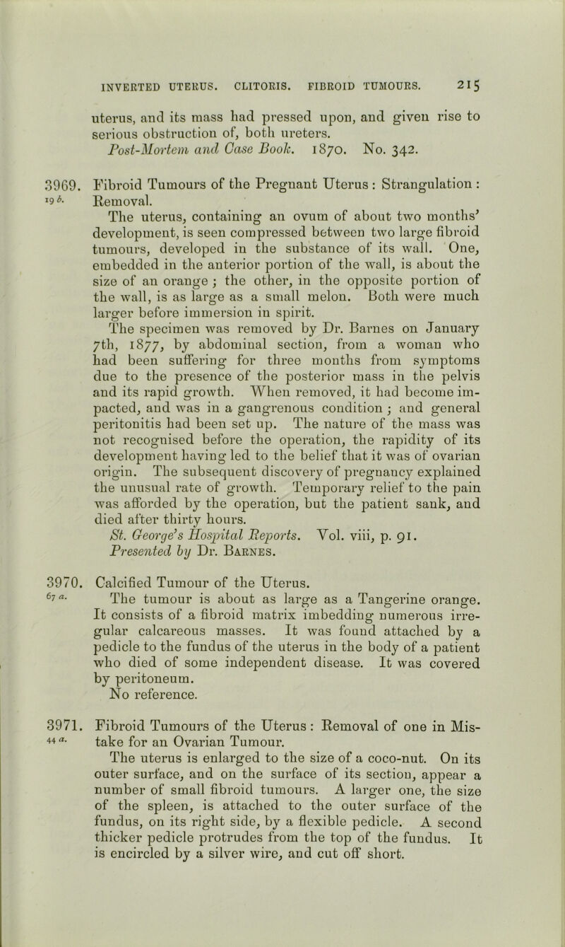 INVERTED UTERUS. CLITORIS. FIBROID TUMOURS. 21 ^ uterus, and its mass had pressed upon, and giveu rise to serious obstruction of, both ureters. Post-Mortem and Case Booh. 1870. No. 342. 3969. Fibroid Tumours of the Pregnant Uterus : Strangulation : ^9 E-emoval. The uterus, containing an ovum of about two months^ development, is seen compressed between two large fibroid tumours, developed in the substance of its wall. One, embedded in the anterior portion of the wall, is about the size of an orange ; the other, in the opposite portion of the wall, is as large as a small melon. Both were much larger before immersion in spirit. The specimen was removed by Dr. Barnes on January 7th, 1877, by abdominal section, from a woman who had been suffering for three months from symptoms due to the presence of the posterior mass in the pelvis and its rapid growth. When removed, it had become im- pacted, and was in a gangrenous condition ; and general peritonitis had been set up. The nature of the mass was not recognised before the operation, the rapidity of its development having led to the belief that it was of ovarian origin. The subsequent discovery of pregnancy explained the unusual rate of growth. Temporary relief to the pain was afforded by the operation, but the patient sank, and died after thirty hours. St. George’s Hospital Reports. Vol. viii, p. 91. Presented hy Dr. Barnes. 3970. Calcified Tumour of the Uterus. 67 a. rppg tumour is about as large as a Tangerine orange. It consists of a fibroid matrix imbedding numerous irre- gular calcareous masses. It was found attached by a pedicle to the fundus of the uterus in the body of a patient who died of some independent disease. It was covered by peritoneum. No reference. 3971. Fibroid Tumours of the Uterus : Removal of one in Mis- take for an Ovarian Tumour. The uterus is enlarged to the size of a coco-nut. On its outer surface, and on the surface of its section, appear a number of small fibroid tumours. A larger one, the size of the spleen, is attached to the outer surface of the fundus, on its right side, by a flexible pedicle. A second thicker pedicle protrudes from the top of the fundus. It is encircled by a silver wire, and cut off short.