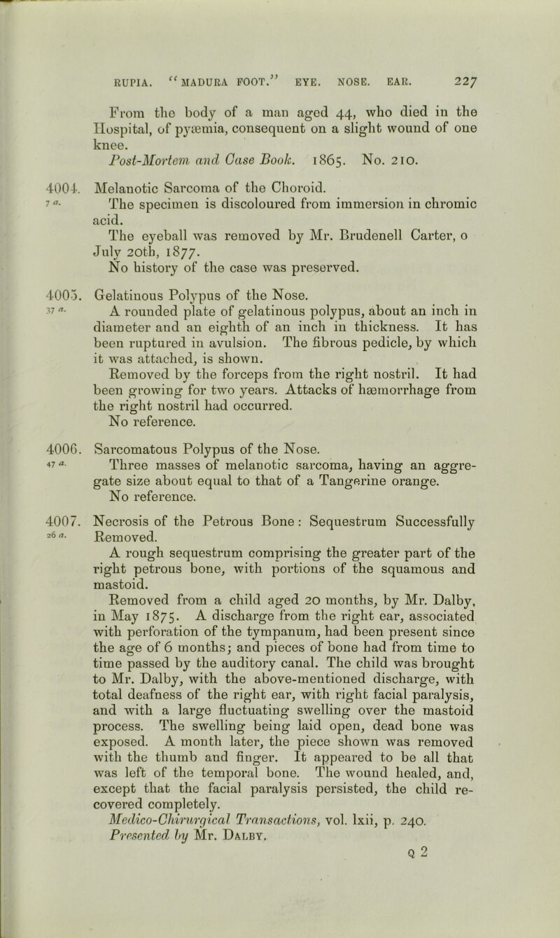 4004^. 7 4005. 37 4006. 47 «• 4007. 26 )> From tlio body of a man aged 44, who died in the Hospital, of p3iemia, consequent on a slight wound of one knee. Post-Mortem and Case Book. 1865. No. 210. Melanotic Sarcoma of the Choroid. The specimen is discoloured from immersion in chromic acid. The eyeball was removed by Mr. Brudenell Carter, o July 20th, 1877. No history of the case was preserved. Gelatinous Polypus of the Nose. A rounded plate of gelatinous polypus, about an inch in diameter and an eighth of an inch in thickness. It has been ruptured in avulsion. The fibrous pedicle, by which it was attached, is shown. Removed by the forceps from the right nostril. It had been growing for two years. Attacks of haemorrhage from the right nostril had occurred. No reference. Sarcomatous Polypus of the Nose. Three masses of melanotic sarcoma, having an aggre- gate size about equal to that of a Tangerine orange. No reference. Necrosis of the Petrous Bone ; Sequestrum Successfully Removed. A rough sequestrum comprising the greater part of the right petrous bone, with portions of the squamous and mastoid. Removed from a child aged 20 months, by Mr. Dalby, in May 1875* ^ discharge from the right ear, associated with perforation of the tympanum, had been present since the age of 6 months; and pieces of bone had from time to time passed by the auditory canal. The child was brought to Mr. Dalby, with the above-mentioned discharge, with total deafness of the right ear, with right facial paralysis, and with a large fluctuating swelling over the mastoid process. The swelling being laid open, dead bone was exposed. A month later, the piece shown was removed with the thumb and finger. It appeared to be all that was left of the temporal bone. The wound healed, and, except that the facial paralysis persisted, the child re- covered completely. Medico-Cliirurgical Transactions, vol. Ixii, p. 240. Presented, by Mr. Dalby. Q 2