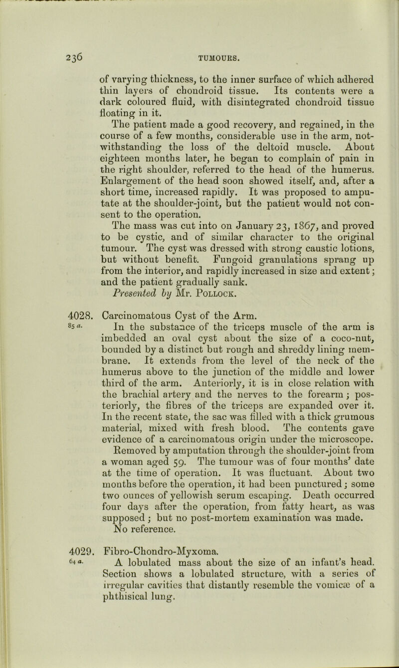 of varying thickness^ to the inner surface of which adhered thin layers of chondroid tissue. Its contents were a dark coloured fluid, with disintegrated chondroid tissue floating in it. The patient made a good recovery, and regained, in the course of a few months, considerable use in the arm, not- withstanding the loss of the deltoid muscle. About eighteen months later, he began to complain of pain in the right shoulder, referred to the head of the humerus. Enlargement of the head soon showed itself, and, after a short time, increased rapidly. It was proposed to ampu- tate at the shoulder-joint, but the patient would not con- sent to the operation. The mass was cut into on January 23, 1867, and proved to be cystic, and of similar character to the original tumour. The cyst was dressed with strong caustic lotions, but without benefit. Fungoid granulations sprang up from the interior, and rapidly increased in size and extent; and the patient gradually sank. Presented hy Mr. Pollock. 4028. Carcinomatous Cyst of the Arm. In the substance of the triceps muscle of the arm is imbedded an oval cyst about the size of a coco-nut, bounded by a distinct but rough and shreddy lining mem- brane. It extends from the level of the neck of the humerus above to the junction of the middle and lower third of the arm. Anteriorly, it is in close relation with the brachial artery and the nerves to the forearm ; pos- teriorly, the fibres of the triceps are expanded over it. In the recent state, the sac was filled with a thick grumous material, mixed with fresh blood. The contents gave evidence of a carcinomatous origin under the microscope. Pemoved by amputation through the shoulder-joint from a woman aged 59. The tumour was of four months^ date at the time of operation. It was fluctuant. About two mouths before the operation, it had been punctured; some two ounces of yellowish serum escaping. Death occurred four days after the operation, from fatty heart, as was supposed; but no post-mortem examination was made. No reference. 4029. Fibro-Chondro-Myxoma. 64 a. ^ lobulated mass about the size of an infant’s head. Section shows a lobulated structure, with a series of irregular cavities that distantly resemble the vomictC of a phthisical lung.