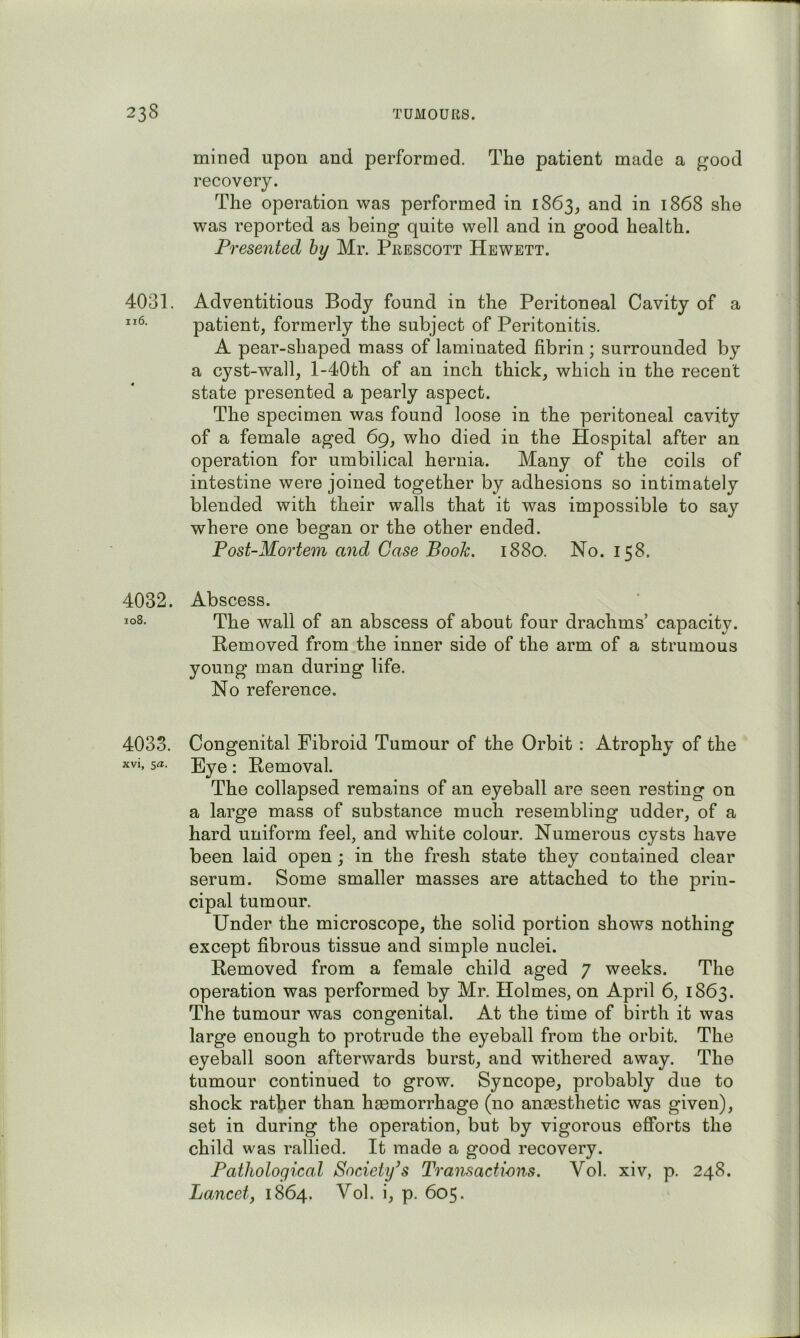 4031. ii6. 4032. io8. 4033. xvi, sa. mined upon and performed. The patient made a good recovery. The operation was performed in 1863^ and in 1868 she was reported as being quite well and in good health. Presented hy Mr. Prescott Hewett. Adventitious Body found in the Peritoneal Cavity of a patient, formerly the subject of Peritonitis. A pear-shaped mass of laminated fibrin; surrounded by a cyst-wall, l-40th of an inch thick, which in the recent state presented a pearly aspect. The specimen was found loose in the peritoneal cavity of a female aged 69, who died in the Hospital after an operation for umbilical hernia. Many of the coils of intestine were joined together by adhesions so intimately blended with their walls that it was impossible to say where one began or the other ended. Post-Mortem and Case Book. 1880. No. 158. Abscess. The wall of an abscess of about four drachms’ capacity. Removed from the inner side of the arm of a strumous young man during life. No reference. Congenital Fibroid Tumour of the Orbit : Atrophy of the Eye: Removal. The collapsed remains of an eyeball are seen resting on a large mass of substance much resembling udder, of a hard uniform feel, and white colour. Numerous cysts have been laid open; in the fresh state they contained clear serum. Some smaller masses are attached to the prin- cipal tumour. Under the microscope, the solid portion shows nothing except fibrous tissue and simple nuclei. Removed from a female child aged 7 weeks. The operation was performed by Mr. Holmes, on April 6, 1863. The tumour was congenital. At the time of birth it was large enough to protrude the eyeball from the orbit. The eyeball soon afterwards burst, and withered away. The tumour continued to grow. Syncope, probably due to shock rather than haemorrhage (no anaesthetic was given), set in during the operation, but by vigorous efforts the child was rallied. It made a good recovery. Pathological Society’s Transactions. Vol. xiv, p. 248. Lancetf 1864. Vol. i, p. 605.