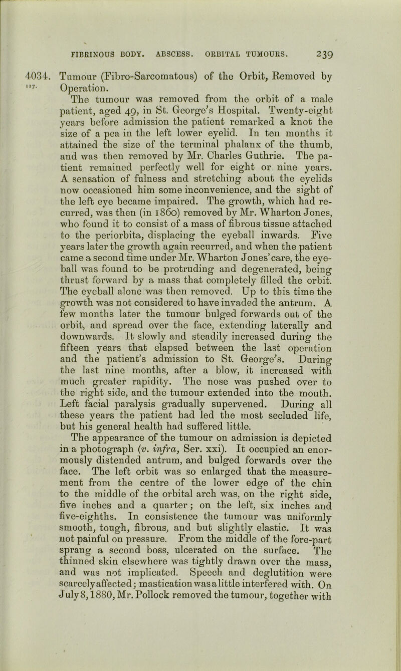 4034. Tumour (Fibro-Sarcomatous) of the Orbit, Eemoved by Operation. The tumour was removed from the orbit of a male patient, aged 49, in St, George^s Hospital. Twenty-eight years before admission the patient remarked a knot the size of a pea in the left lower eyelid. In ten months it attained the size of the terminal phalanx of the thumb, and was then removed by Mr. Charles Gruthrie. The pa- tient remained perfectly well for eight or nine years. A sensation of fulness and stretching about the eyelids now occasioned him some inconvenience, and the sight of the left eye became impaired. The growth, which had re- curred, was then (in i860) removed by Mr. Wharton Jones, who found it to consist of a mass of fibrous tissue attached to the periorbita, displacing the eyeball inwards. Five years later the growth again recurred, and when the patient came a second time under Mr. Wharton Jones’care, the eye- ball was found to be protruding and degenerated, being thrust forward by a mass that completely filled the orbit. The eyeball alone was then removed. Up to this time the growth was not considered to have invaded the antrum. A few months later the tumour bulged forwards out of the orbit, and spread over the face, extending laterally and downwards. It slowly and steadily increased during the fifteen years that elapsed between the last operation and the patient’s admission to St. George^s. During the last nine months, after a blow, it increased with much greater rapidity. The nose was pushed over to the right side, and the tumour extended into the mouth. Left facial paralysis gradually supervened. During all these years the patient had led the most secluded life, but his general health had suffered little. The appearance of the tumour on admission is depicted in a photograph {v. infra, Ser. xxi). It occupied an enor- mously distended antrum, and bulged forwards over the face. The left orbit was so enlarged that the measure- ment from the centre of the lower edge of the chin to the middle of the orbital arch was, on the right side, five inches and a quarter; on the left, six inches and five-eighths. In consistence the tumour was uniformly smooth, tough, fibrous, and but slightly elastic. It was not painful on pressure. From the middle of the fore-part sprang a second boss, ulcerated on the surface. The thinned skin elsewhere was tightly drawn over the mass, and was not implicated. Speech and deglutition were scarcely affected; mastication was a little interfered with. On July 8,1880, Mr. Pollock removed the tumour, together with