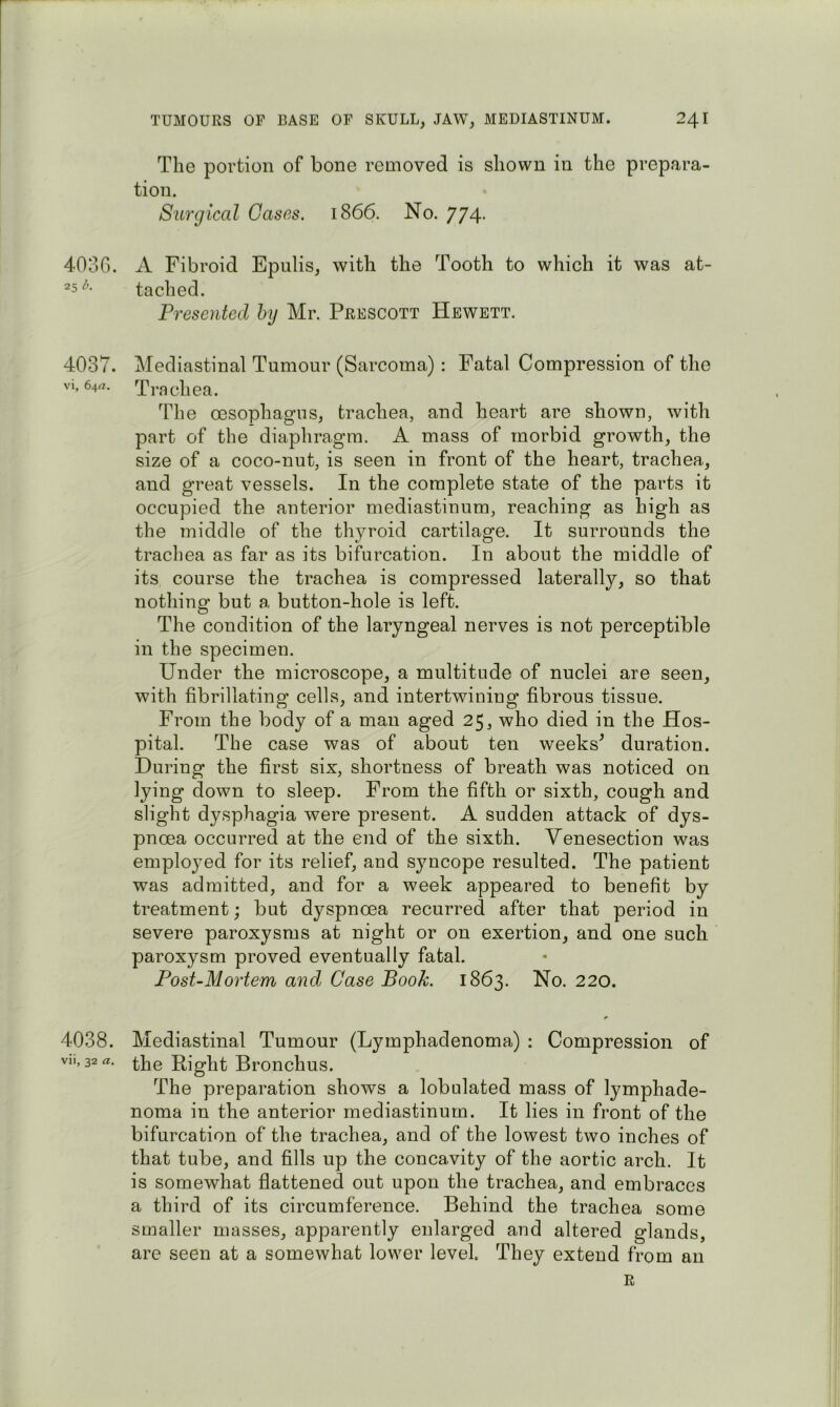 The portion of bone removed is shown in the prepara- tion. Surgical Oases. 1866. No. 774. 4030. A Fibroid Epulis, with the Tooth to which it was at- tached. Presented by Mr. Prescott Hewett. 4037. Mediastinal Tumour (Sarcoma) : Fatal Compression of the VI, 64rt. Trachea. The oesophagus, trachea, and heart are shown, with part of the diaphragm. A mass of morbid growth, the size of a coco-nut, is seen in front of the heart, trachea, and great vessels. In the complete state of the parts it occupied the anterior mediastinum, reaching as high as the middle of the thyroid cartilage. It surrounds the trachea as far as its bifurcation. In about the middle of its course the trachea is compressed laterally, so that nothing but a button-hole is left. The condition of the laryngeal nerves is not perceptible in the specimen. Under the microscope, a multitude of nuclei are seen, with fibrillating cells, and intertwining fibrous tissue. From the body of a man aged 25, who died in the Hos- pital. The case was of about ten weeks^ duration. During the first six, shortness of breath was noticed on lying down to sleep. From the fifth or sixth, cough and slight dysphagia were present. A sudden attack of dys- pnoea occurred at the end of the sixth. Venesection was employed for its relief, and syncope resulted. The patient was admitted, and for a week appeared to benefit by treatment; but dyspnoea recurred after that period in severe paroxysms at night or on exertion, and one such paroxysm proved eventually fatal. Post-Mortem and Case Book. 1863. No. 220. 4038. Mediastinal Tumour (Lymphadenoma) : Compression of VII, 32 a. Right Bronchus. The preparation shows a lobalated mass of lymphade- noma in the anterior mediastinum. It lies in front of the bifurcation of the trachea, and of the lowest two inches of that tube, and fills up the concavity of the aortic arch. It is somewhat fiattened out upon the trachea, and embraces a third of its circumference. Behind the trachea some smaller masses, apparently enlarged and altered glands, are seen at a somewhat lower level. They extend from an R