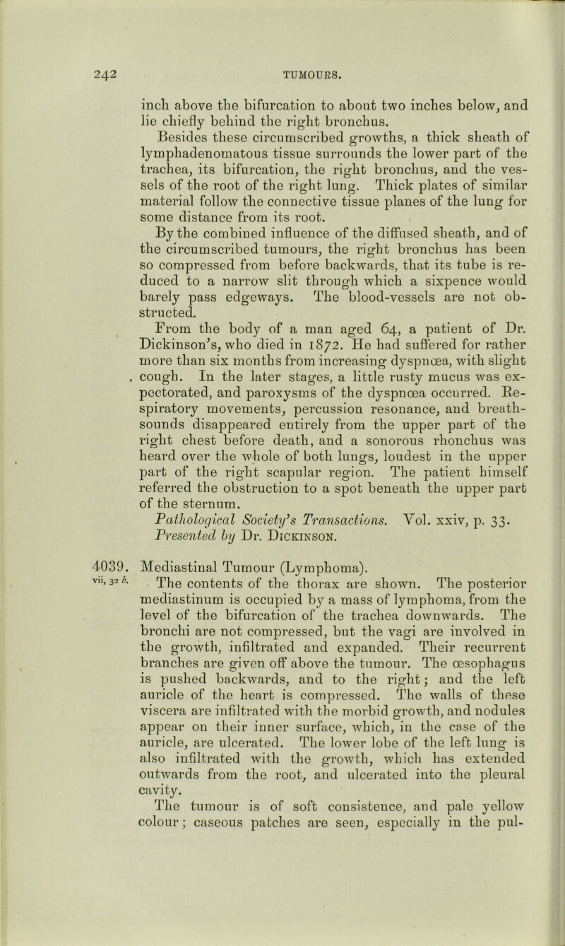 incli above the bifurcation to about two inches below, and lie chiefly behind the right bronchus. Besides these circumscribed growths, a thick sheath of lymphadenomatous tissue surrounds the lower part of the trachea, its bifurcation, the right bronchus, and the ves- sels of the root of the right lung. Thick plates of similar material follow the connective tissue planes of the lung for some distance from its root. By the combined influence of the diffused sheath, and of the circumscribed tumours, the right bronchus has been so compressed from before backwards, that its tube is re- duced to a narrow slit through which a sixpence would barely pass edgeways. The blood-vessels are not ob- structed. From the body of a man aged 64, a patient of Dr. Dickinson^s, who died in 1872. He had suffered for rather more than six months from increasing dyspnoea, with slight , cough. In the later stages, a little rusty mucus was ex- pectorated, and paroxysms of the dyspnoea occurred. Re- spiratoiy movements, percussion resonance, and breath- sounds disappeared entirely from the upper part of the right chest before death, and a sonorous rhonchus was heard over the whole of both lungs, loudest in the upper part of the right scapular region. The patient himself referred the obstruction to a spot beneath the upper part of the sternum. Pathological Society’s Transactions. Yol. xxiv, p. 33. Presented hy Dr. Dickinson. 4039. Mediastinal Tumour (Lymphoma). vii, 32i^. rppg contents of the thorax are shown. The posterior mediastinum is occupied by a mass of lymphoma, from the level of the bifurcation of the trachea downwards. The bronchi are not compressed, but the vagi are involved in the growth, infiltrated and expanded. Their recurrent branches are given off above the tumour. The oesophagus is pushed backwards, and to the right; and the left auricle of the heart is compressed. The walls of these viscera are infiltrated with the morbid growth, and nodules appear on their inner surface, which, in the case of the auricle, are ulcerated. The lower lobe of the left lung is also infiltrated with the growth, which has extended outwards from the root, and ulcerated into the pleural cavity. The tumour is of soft consistence, and pale yellow colour; caseous patches are seen, especially in the pul-