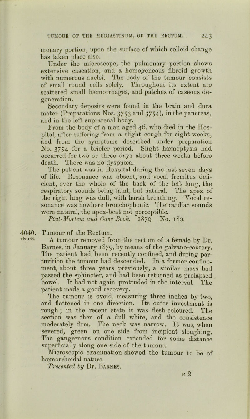 4040. xiv,i66. TUMOUR OP THE MEDIASTINUM^ OP THE RECTUM. 243 luonary portion, upon the surface of which colloid change has taken place also. Under the microscope, the pulmonary portion shows extensive caseation, and a homogeneous fibroid grovvtli with numerous nuclei. The body of the tumour consists of small round cells solely. Throughout its extent are scattered small haemorrhages, and patches of caseous de- generation. Secondary deposits were found in the brain and dura mater (Preparations Nos. 3753 and 3754)^ in the pancreas, and in the left suprarenal body. From the body of a man aged 46, who died in the Hos- pital, after suffering from a slight cough for eight weeks, and from the symptoms described under preparation No. 3754 for a briefer period. Slight hseraoptysis had occurred for two or three days about three weeks before death. There was no dyspnoea. The patient was in Hospital during the last seven days of life. Resonance was absent, and vocal fremitus defi- cient, over the whole of the back of the left lung, the respiratory sounds being faint, but natural. The apex of the right lung was dull, with harsh breathing. Vocal re- sonance was nowhere bronchonhonic. The'cardiac sounds X were natural, the apex-beat not perceptible. Post-Mortem and Gase Book. 1879. Tumour of the Rectum. A tumour removed from the rectum of a female by Dr. Barnes, in January 1879, by means of the galvano-cautery. The patient had been recently confined, and during par- turition the tumour had descended. In a former confine- ment, about three years previously, a similar mass had passed the sphincter, and had been returned as prolapsed bowel. It had not again protruded in the interval. The patient made a good recovery. The tumour is ovoid, measuring three inches by two, and flattened in one direction. Its outer investment is rough ; in the recent state it was flesh-coloured. The section was then of a dull white, and the consistence moderately firm. The neck was narrow. It was, when severed, green on one side from incipient sloughing. The gangrenous condition extended for some distance superficially along one side of the tumour. Microscopic examination showed the tumour to be of haemorrhoidal nature. Presented hy Dr. Barnes. R 2