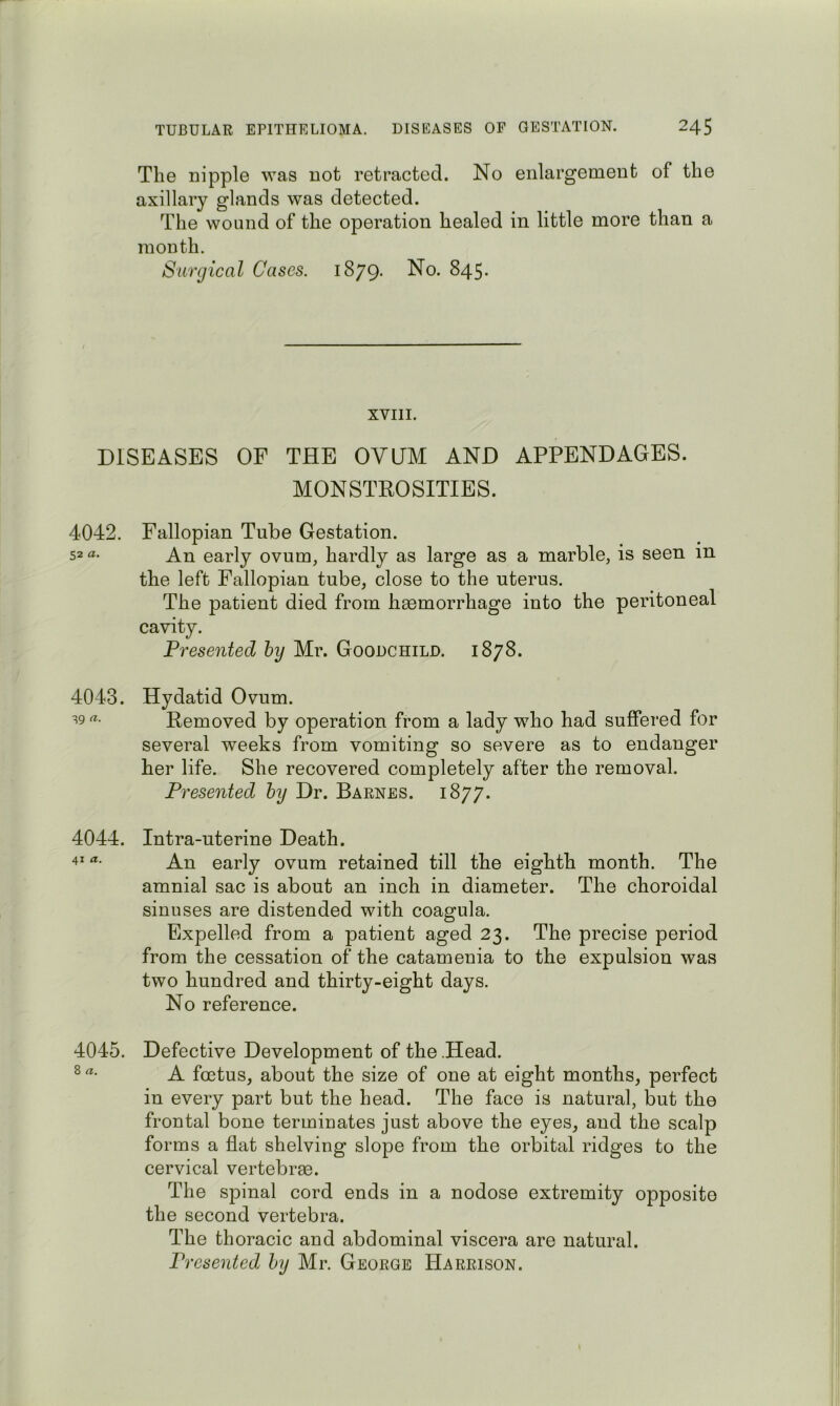 The nipple was not retracted. No enlargement of the axillary glands was detected. The wound of the operation healed in little more than a month. Surgical Cases. 1879. No. 845. XVIII. DISEASES OF THE OVUM AND APPENDAGES. MONSTROSITIES. 4042. Fallopian Tube Gestation. 52 An early ovum, hardly as large as a marble, is seen in the left Fallopian tube, close to the uterus. The patient died from haemorrhage into the peritoneal cavity. Presented hy Mr. Goodchild. 1878. 4043. Hydatid Ovum. ^9 Removed by operation from a lady who had suffered for several weeks from vomiting so severe as to endanger her life. She recovered completely after the removal. Presented hy Dr. Barnes. 1877. 4044. Intra-uterine Death. 4* An early ovum retained till the eighth month. The amnial sac is about an inch in diameter. The choroidal sinuses are distended with coagula. Expelled from a patient aged 23. The precise period from the cessation of the catamenia to the expulsion was two hundred and thirty-eight days. No reference. 4045. Defective Development of the .Head. A foetus, about the size of one at eight months, perfect in every part but the head. The face is natural, but the frontal bone terminates just above the eyes, and the scalp forms a flat shelving slope from the orbital ridges to the cervical vertebrae. The spinal cord ends in a nodose extremity opposite the second vertebra. The thoracic and abdominal viscera are natural. Presented hy Mr. George Harrison.