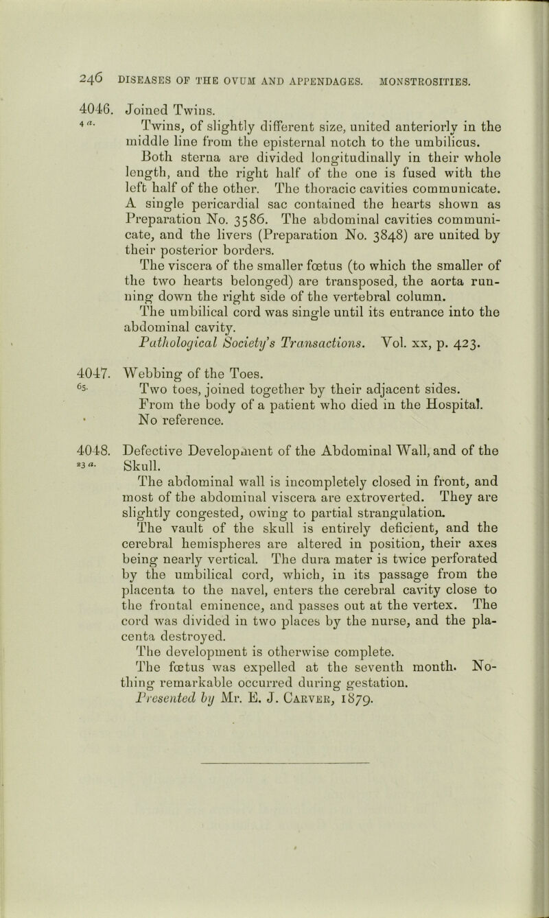 4046. Joined Twins. 4«- Twins, of slightly different size, united anteriorly in the middle line from the episternal notch to the umbilicus. Both sterna are divided longitudinally in their whole length, and the right half of the one is fused with the left half of the other. The thoracic cavities communicate. A single pericardial sac contained the hearts shown as Preparation No. 3586. The abdominal cavities communi- cate, and the livers (Preparation No. 3848) are united by their posterior borders. The viscera of the smaller foetus (to which the smaller of the two hearts belonged) are transposed, the aorta run- ning down the right side of the vertebral column. The umbilical cord was single until its entrance into the abdominal cavity. Pathological Society’s Tra,fisactions. Vol. xx, p. 423. 4047. Webbing of the Toes. ^5- Two toes, joined together by their adjacent sides. From the body of a patient who died in the Hospital. • No reference. 4048. Defective Development of the Abdominal Wall, and of the Skull. The abdominal wall is incompletely closed in front, and most of the abdominal viscera are extroverted. They are slightly congested, owing to partial strangulation. The vault of the skull is entirely deficient, and the cerebral hemispheres are altered in position, their axes being nearly vertical. The dura mater is twice perforated by the umbilical cord, which, in its passage from the placenta to the navel, enters the cerebral cavity close to the frontal eminence, and passes out at the vertex. The cord was divided in two places by the nurse, and the pla- centa destroyed. The development is otherwise complete. The foetus was expelled at the seventh month. No- thing remarkable occurred during gestation. Presented by Mr. E. J. Carver, 1879.