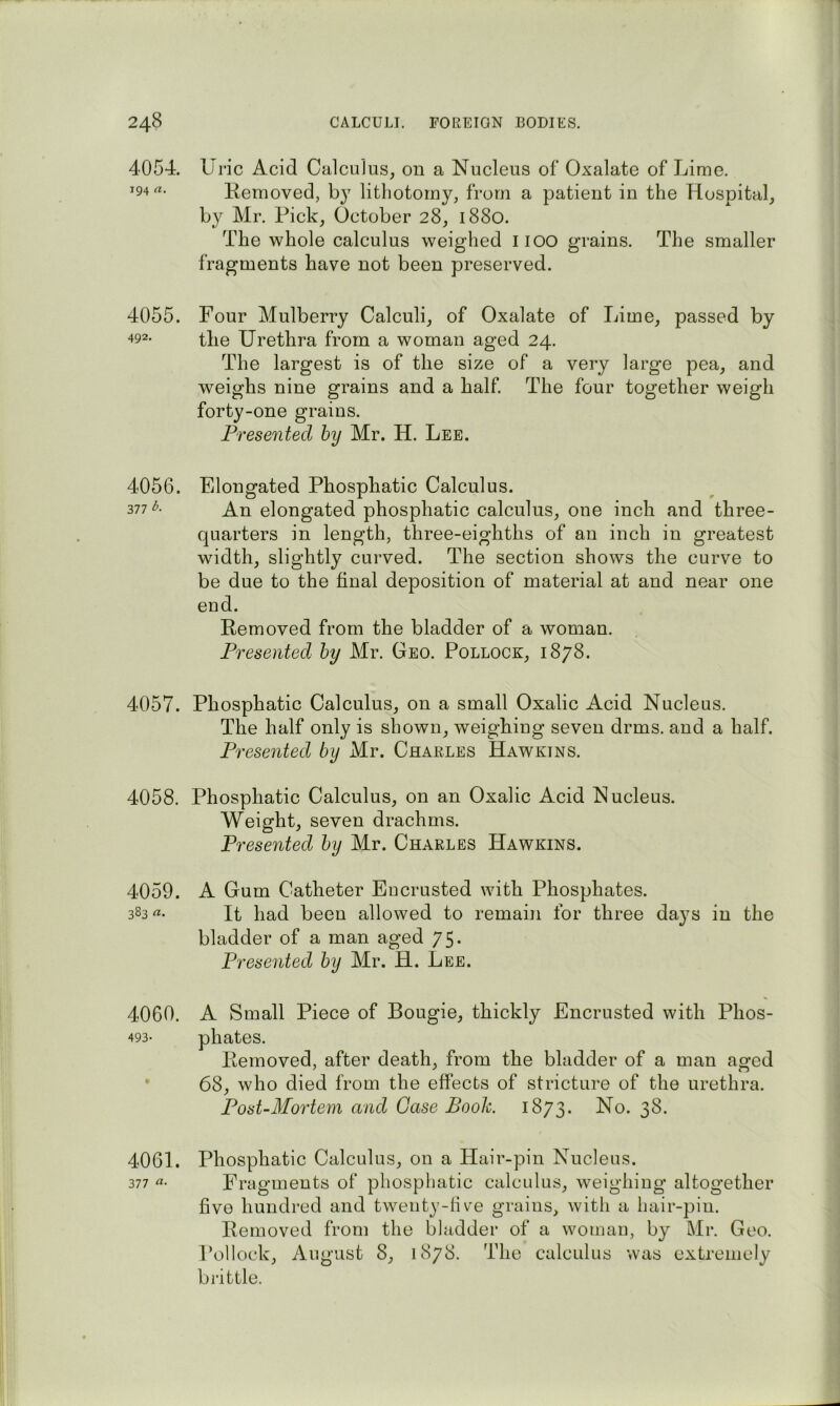 4054. Uric Acid Calculus^ on a Nucleus of Oxalate of Lime. 194«. Kemoved, lithotomy, from a patient in the Hospital, by Mr. Pick, October 28, 1880. The whole calculus weighed iioo grains. The smaller fragments have not been preserved. 4055. Four Mulberry Calculi, of Oxalate of Lime, passed by the Urethra from a woman aged 24. The largest is of the size of a very large pea, and weighs nine grains and a half. The four together weigh forty-one grains. Presented hy Mr. H. Lee. 4056. Filongated Phosphatic Calculus. 377 A An elongated phosphatic calculus, one inch and three- quarters in length, three-eighths of an inch in greatest width, slightly curved. The section shows the curve to be due to the final deposition of material at and near one end. Removed from the bladder of a woman. Presented hy Mr. Geo. Pollock, 1878. 4057. Phosphatic Calculus, on a small Oxalic Acid Nucleus. The half only is shown, weighing seven drms. and a half. Presented hy Mr. Charles Hawkins. 4058. Phosphatic Calculus, on an Oxalic Acid Nucleus. Weight, seven drachms. Presented hy Mr. Charles Hawkins. 4059. A Gum Catheter Encrusted with Phosphates. 383 «• It had been allowed to remain for three days in the bladder of a man aged 75. Presented hy Mr. H. Lee. 4060. A Small Piece of Bougie, thickly Encrusted with Phos- 493- phates. Removed, after death, from the bladder of a man aged 68, who died from the effects of stricture of the urethra. Post-Mortem and Gase Booh. 1873. No. 38. 4061. Phosphatic Calculus, on a Hair-pin Nucleus. 377 «• Fragments of phosphatic calculus, weighing altogether five hundred and twenty-live grains, with a hair-pin. Removed from the bladder of a woman, by Mr. Geo. Pollock, August 8, 1878. The calculus was extremely bi’ittle.