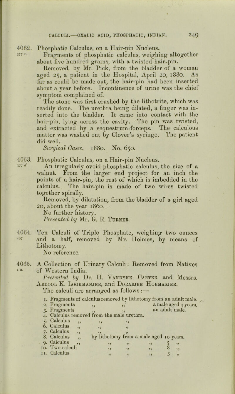 4062. 377 4063. 377 ii- 4064. 497- 4065. I a. PliO!?pliatic Calculus, on a Hair-pin Nucleus. Fragments of pliosphatic calculus, weighing altogether about five hundred grains, with a twisted hair-pin. Removed, by Mr. Pick, from the bladder of a woman aged 25, a patient in the Hospital, April 20, 1880. As far as could be made out, the hair-pin had been inserted about a year before. Incontinence of urine was the chief symptom complained of. The stone was first crushed by the lithotrite, which was readily done. The urethra being dilated, a finger was in- serted into the bladder. It came into contact with the hair-pin, lying across the cavity. The pin was twisted, and extracted by a sequestrum-forceps. The calculous matter was washed out by CloveFs syringe. The patient did well. Surgical Cases. 1880. No. 650. Pliosphatic Calculus, on a Hair-pin Nucleus. An irregularly ovoid pliosphatic calculus, the size of a walnut. From the larger end project for an inch the points of a hair-pin, the rest of which is imbedded in the calculus. The hair-pin is made of two wires twisted together spirally. Removed, by dilatation, from the bladder of a girl aged 20, about the year i860. No further history. Presented by Mr. G. R. Tuener. Ten Calculi of Triple Phosphate, weighing two ounces and a half, removed by Mr. Holmes, by means of Lithotomy. No reference. A Collection of Urinary Calculi: Removed from Natives of Western India. Presented by Dr. H. Vandyke Carter and Messrs. Abdool K. Lookmanjee, and Dorabjee Hormasjee. The calculi are arranged as follows :— 1. Fragments of calculus removed by lithotomy from an adult male. 2. Fragments ,, ,, a male aged 4 years. 3. Fragments ,, ,, an adult male. 4. Calculus removed from the male urethra. 5. Calculus 6. Calculus 7. Calculus 8. Calculus 9. Calculus 10. Two calculi 11. Calculus 11 n 'll 11 •n by lithotomy from a male aged 10 years. 5 8 3 17 17 11 11 11 11 11 11 11 11 11 11