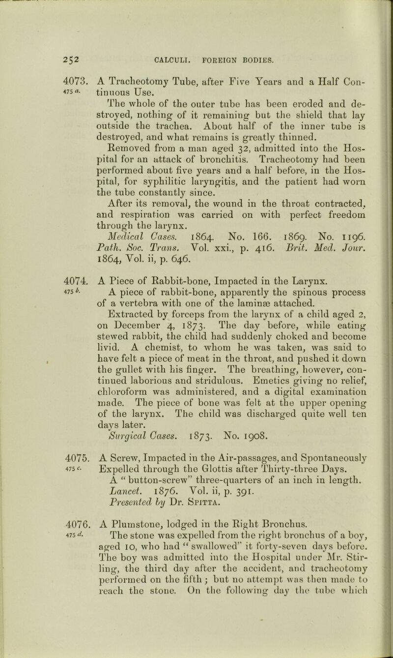 4073. A Tracheotomy Tube, after Five Years and a Half Con- ^75 «• tin nous Use. The whole of the outer tube has been eroded and de- stroyed, nothing of it remaining but the shield that lay outside the trachea. About half of the inner tube is destroyed, and what remains is greatly thinned. Removed from a man aged 32, admitted into the Hos- pital for an attack of bronchitis. Tracheotomy had been performed about five years and a half before, in the Hos- pital, for syphilitic laryngitis, and the patient had worn the tube constantly since. After its removal, the wound in the throat contracted, and respiration was carried on with perfect freedom through the larynx. Medical Cases. 1864. No. 166. 1869. No. 1196. Path. Soc. Trans. Vol. xxi., p. 416. Brit. Med. Jour. 1864, ^ol. ii, p. 646. 4074. A Piece of Rabbit-bone, Impacted in the Larynx. 475-^. A piece of rabbit-bone, apparently the spinous process of a vertebra with one of the laminae attached. Extracted by forceps from the larynx of a child aged 2, on December 4, 1873. The day before, while eating- stewed rabbit, the child had suddenly choked and become livid. A chemist, to whom he was taken, was said to have felt a piece of meat in the throat, and pushed it down the gullet with his finger. The breathing, however, con- tinued laborious and stridulous. Emetics giving no relief, chloroform was administered, and a digital examination made. The piece of bone was felt at the upper opening of the larynx. The child was discharged quite well ten days later. Surgical Gases. 1873. No. 1908. 4075. A Screw, Impacted in the Air-passages, and Spontaneously 475 Expelled through the Glottis after Thirty-three Days. A “ button-screw” three-quarters of an inch in length. Lancet. 1876. Vol. ii, p. 391. Presented hy Dr. Spitta. 4076. 475 A Plum stone, lodged in the Right Bronchus. The stone was expelled from the right bronchus of a boy, aged 10, who had “ swallowed” it forty-seven days before. The boy was admitted into the Hospital under Mr. Stir- ling, the third day after the accident, and tracheotomy performed on the fifth ; but no attempt was then made to reach the stone. On the following day the tube which / i i i 1