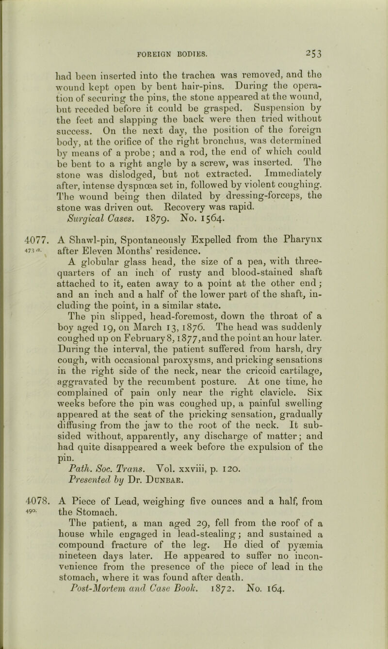 had been inserted into the trachea was removed, and the wound kept open by bent hair-pins. During the opera- tion of securing the pins, the stone appeared at the wound, but receded before it could be grasped. Suspension by the feet and slapping the back were then tried without success. On the next day, the position of the foreign bod}^, at the orifice of the right bronchus, was determined by means of a probe; and a rod, the end of which could be bent to a right angle by a screw, was inserted. The stone was dislodged, but not extracted. Immediately after, intense dyspnoea set in, followed by violent coughing. The wound being then dilated by dressing-forceps, the stone was driven out. Recovery was rapid. Surgical Cases. 1879. No. 1564- 4077. A Shawl-pin, Spontaneously Expelled from the Pharynx after Eleven Months’ residence. A globular glass head, the size of a pea, with three- quarters of an inch of rusty and blood-stained shaft attached to it, eaten away to a point at the other end; and an inch and a half of the lower part of the shaft, in- cluding the point, in a similar state. The pin slipped, head-foremost, down the throat of a boy aged 19, on March 13, 1876. The head was suddenly coughed up on February 8,1877, and the point an hour later. During the interval, the patient suffered from harsh, dry cough, with occasional paroxysms, and pricking sensations in the right side of the neck, near the cricoid cartilage, aggravated by the recumbent posture. At one time, he complained of pain only near the right clavicle. Six weeks before the pin was coughed up, a painful swelling appeared at the seat of the pricking sensation, gradually diffusing from the jaw to the root of the neck. It sub- sided without, apparently, any discharge of matter; and had quite disappeared a week before the expulsion of the pin. Path. Soc. Trans. Vol. xxviii, p. 120. Presented bij Dr. Dunbar. 4078. A Piece of Lead, weighing five ounces and a half, from the Stomach. The patient, a man aged 29, fell from the roof of a house while engaged in lead-stealing; and sustained a compound fracture of the leg. He died of pymmia nineteen days later. He appeared to suffer no incon- venience from the presence of the piece of lead in the stomach, where it was found after death. Post-Mortem and Case Boole. 1872. No. 164.