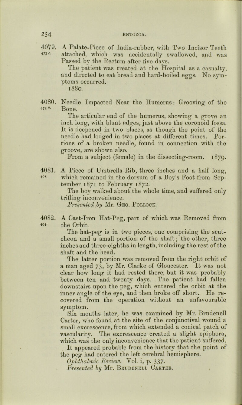 4079. 473 c. 4080. 473 b. 4081. 491. 4082. 494. A Palate-Piece of India-rubber, with Two Incisor Teeth attached, which was accidentally swallowed, and was Passed by the Rectum after five days. The patient was treated at the Hospital as a casualty, and directed to eat bread and hard-boiled eggs. No sym- ptoms occurred. 1880. Needle Bone. The articular end of the humerus, showing a grove an inch long, with blunt edges, just above the coronoid fossa. It is deepened in two places, as though the point of the needle had lodged in two places at different times. Por- tions of a broken needle, found in connection with the groove, are shown also. From a subject (female) in the dissecting-room. 1879. A Piece of Umbrella-Rib, three inches and a half long, which remained in the dorsum of a Boy’s Foot from Sep- tember 1871 to February 1872. The boy walked about the whole time, and suffered only trifling inconvenience. Presented hy Mr. Geo. Pollock. A Cast-Iron Hat-Peg, part of which was Removed from the Orbit. The hat-peg is in two pieces, one comprising the scut- cheon and a small portion of the shaft; the other, three inches and three-eighths in length, including the rest of the shaft and the head. The latter portion was removed from the right orbit of a man aged 73, by Mr. Clarke of Gloucester. It was not clear how long it had rested there, but it was probably between ten and twenty days. The patient had fallen downstairs upon the peg, which entered the orbit at the inner angle of the eye, and then broke off short. He re- covered from the operation without an unfavourable symptom. Six months later, he was examined by Mr. Brudenell Carter, who found at the site of the conjunctival wound a small excrescence, from which extended a conical patch of vascularity. The excrescence created a slight epiphora, which was the only inconvenience that the patient suffered. It appeared probable from the history that the point of the peg had entered the left cerebral hemisphere. Ophthalmic Pevieiv. Yol. i, p. 337. Presented by Mr. Brudenell Carter. Impacted Near the Humerus: Grooving of the