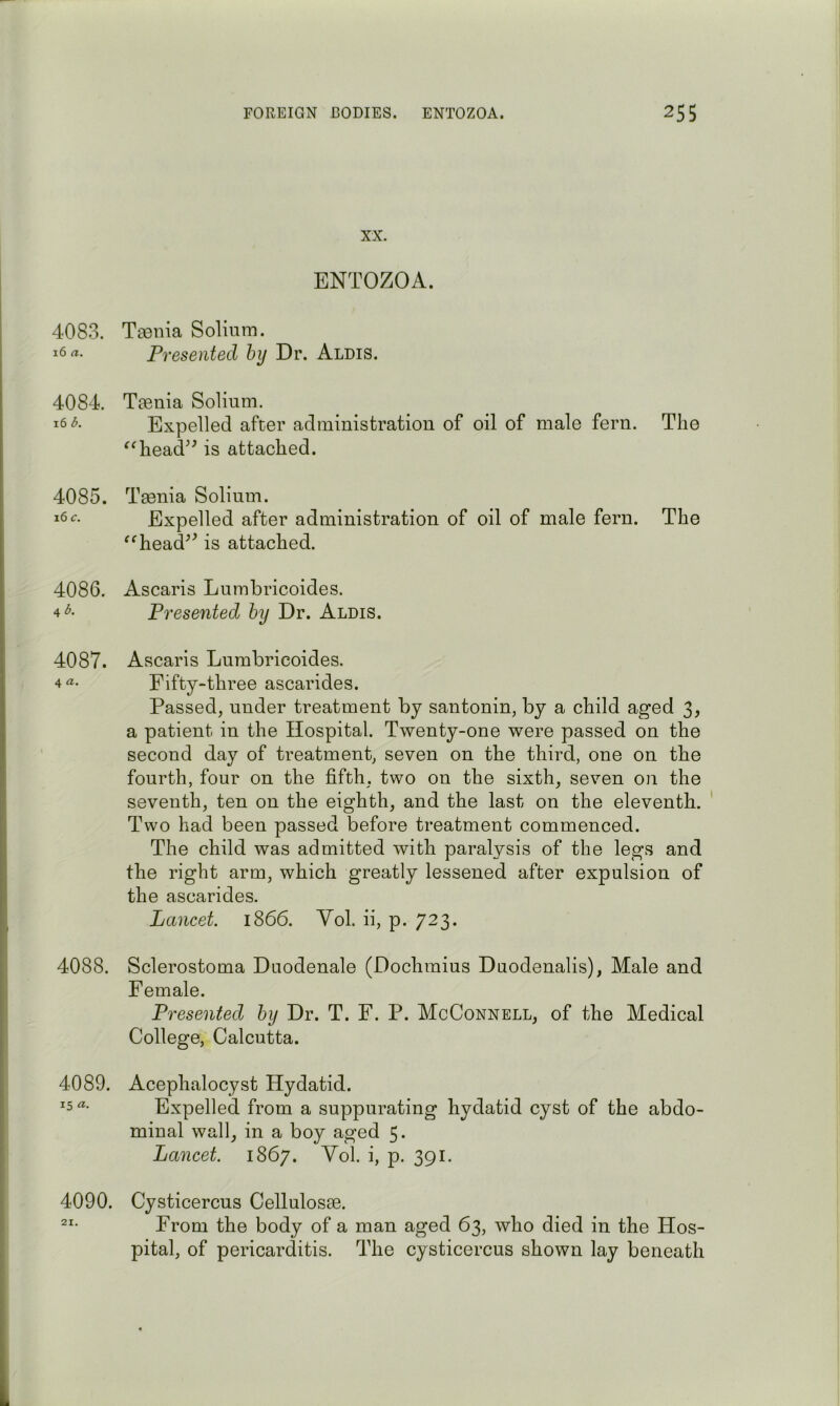 4083. 16 a. 4084. 16 b. 4085. 16 c. 4086. 4 A 4087. 4 a. 4088. 4089. 15 a. 4090. XX. ENTOZOA. Tasnia Solium. Presented hy Dr. Aldis. Taenia Solium. Expelled after administration of oil of male fern. The ^Oiead^^ is attached. Taenia Solium. Expelled after administration of oil of male fern. The ^^head^^ is attached. Ascaris Lumbricoides. Presented hy Dr. Alois. Ascaris Lumbricoides. Fifty-three ascarides. Passed, under treatment by santonin, by a child aged 3, a patient in the Hospital. Twenty-one were passed on the second day of treatment, seven on the third, one on the fourth, four on the fifth, two on the sixth, seven on the seventh, ten on the eighth, and the last on the eleventh. Two had been passed before treatment commenced. The child was admitted with paralysis of the legs and the right arm, which greatly lessened after expulsion of the ascarides. Lancet. 1866. Yol. ii, p. 723. Sclerostoma Duodenale (Dochmius Duodenalis), Male and Female. Presented hy Dr. T. F. P. McConnell, of the Medical College, Calcutta. Acephalocyst Hydatid. Expelled from a suppurating hydatid cyst of the abdo- minal wall, in a boy aged 5. Lancet. 1867. Yol. i, p. 391. Cysticercus Cellulosae. From the body of a man aged 63, who died in the Hos- pital, of pericarditis. The cysticercus shown lay beneath 21.