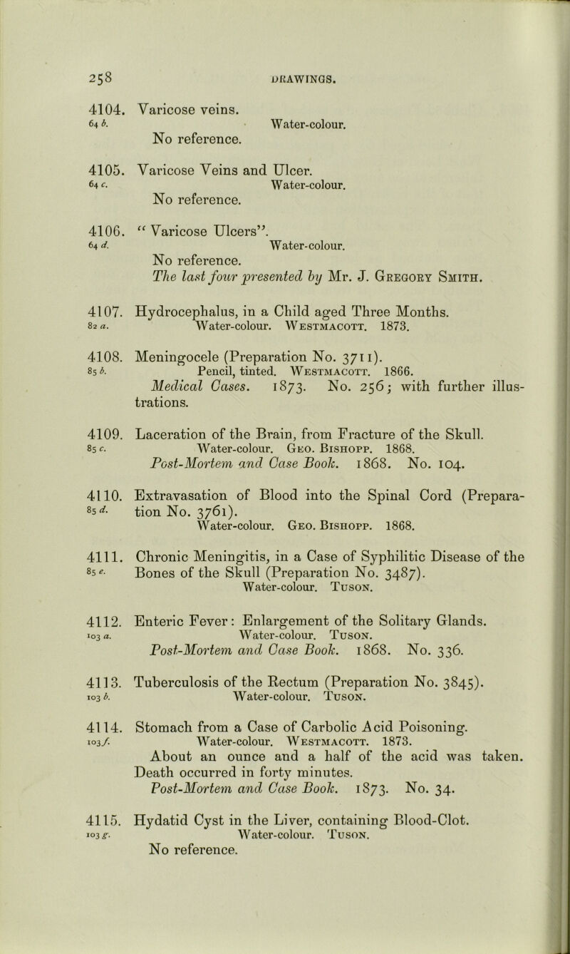 4104. Varicose veins. 64 b. Water-colour. No reference. 4105. Varicose Veins and Ulcer. 64 c. Water-colour. No reference. 4106. Varicose Ulcers’\ 64 d. Water-colour. No reference. The last four presented hy Mr. J. Gregory Smith. 4107. Hydrocephalus, in a Child aged Three Months. 82«. Water-colour. Westmacott. 1873. 4108. Meningocele (Preparation No. 3711). 85 A Pencil, tinted. Westmacott. 1866. Medical Gases. 1873. No. 2^6; with further illus- trations. 4109. Laceration of the Brain, from Fracture of the Skull. 85 c. Water-colour. Geo. Bishopp. 1868, Post-Mortem and Case Book. 1868. No. 104. 4110. Extravasation of Blood into the Spinal Cord (Prepara- 25 tion No. 3761). Water-colour. Geo. Bishopp. 1868. 4111. Chronic Meningitis, in a Case of Syphilitic Disease of the 85^- Bones of the Skull (Preparation No. 3487). Water-colour. Tuson. 4112. Enteric Fever: Enlargement of the Solitary Glands. 103 a. Water-colour. Tuson. Post-Mortem and Case Book. 1868. No. 336. 4113. Tuberculosis of the Kectum (Preparation No. 3845). 103 d. Water-colour. Tuson. 4114. Stomach from a Case of Carbolic Acid Poisoning. 103/. W^ater-colour. Westmacott. 1873. About an ounce and a half of the acid was taken. Death occurred in forty minutes. Vost-Mortem and Case Book. 1873. No. 34. 4115. Hydatid Cyst in the Liver, containing Blood-Clot. 103^. Water-colour. Tuson. No reference.