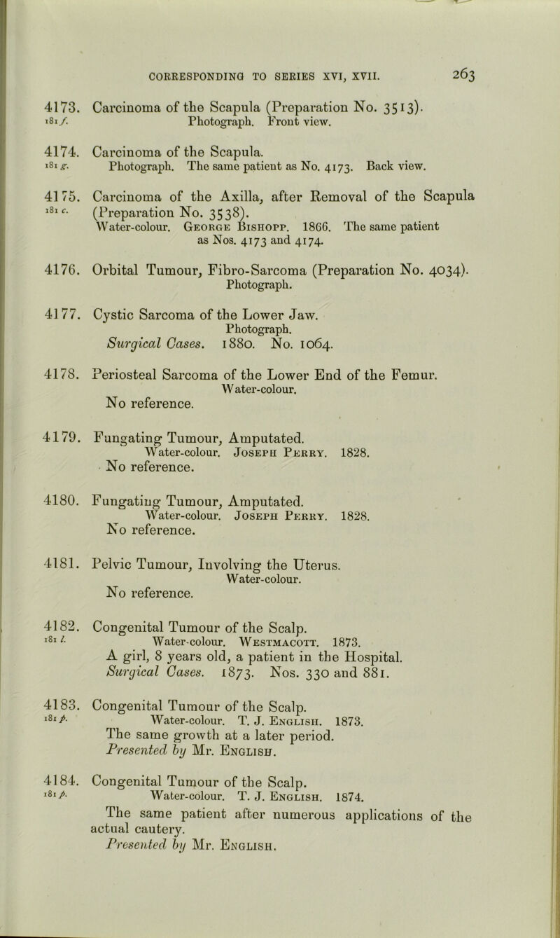 4173. 181/. 4174. 181 s. 4175. 181 c. 4176. 4177. 4178. 4179. 4180. 4181. 4182. 1811. 4183. 181 p. 4184. 181 Carcinoma of the Scapula (Preparation No. 35 ^3)- Photograph. Front view. Carcinoma of the Scapula. Photograph. The same patient as No. 4173. Back view. Carcinoma of the Axilla^ after Removal of the Scapula (Preparation No. 3538). Water-colour. George Bishopp. 1866. The same patient as Nos. 4173 and 4174. Orbital Tumour^ Fibro-Sarcoma (Preparation No. 4034). Photograph. Cystic Sarcoma of the Lower Jaw. Photograph. Surgical Gases. 1880. No. 1064. Periosteal Sarcoma of the Lower End of the Femur. W ater-colour. No reference. ( Fungating Tumour, Amputated. Water-colour. Joseph Perry. 1828. • No reference. Fungating Tumour, Amputated. Water-colour. Joseph Perry. 1828. No reference. Pelvic Tumour, Involving the Uterus. Water-colour. No reference. Congenital Tumour of the Scalp. Water-colour. Westmacott. 1873. A girl, 8 years old, a patient in the Hospital. Surgical Gases. 1873. Nos. 330 and 881. Congenital Tumour of the Scalp. Water-colour. T. J. English. 1873. The same growth at a later period. Presented hy Mr. English. Congenital Tumour of the Scalp. Water-colour. T. J. English. 1874. The same patient after numerous applications of the actual cautery. Presented hy Mr. English.