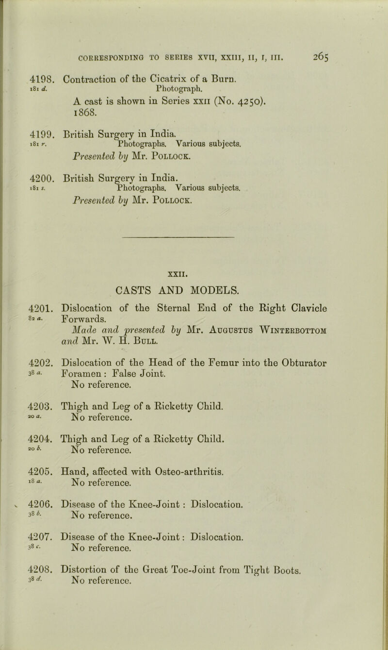 4198. Contraction of the Cicatrix of a Burn. 181 PhotogFcaph. A cast is shown in Series xxii (No. 4250). 1868. 4199. British Surgery in India. 181 r. Photographs. Various subjects. Presented by Mr. Pollock. 4200. British Surgery in India. 181 Photographs. Various subjects. Presented by Mr. Pollock. XXII. CASTS AND MODELS. 4201. Dislocation of the Sternal End of the Right Clavicle 82 a. Forwards. Made and 'presented by Mr. Augustus Winterbottom and Mr. W. H. Bull. 4202. Dislocation of the Head of the Femur into the Obturator 38a. Foramen: False Joint. No reference. 4203. Thigh and Leg of a Ricketty Child. 20 a. ;^Q reference. 4204. Thigh and Leg of a Ricketty Child. 206. No reference. 4205. Hand, affected with Osteo-arthritis. 18 a. No reference. 4206. Disease of the Knee-Joint : Dislocation. 38 reference. 4207. Disease of the Knee-Joint: Dislocation. 38 reference. 4208. Distortion of the Great Toe-Joint from Tight Boots. 38 a'. No reference.