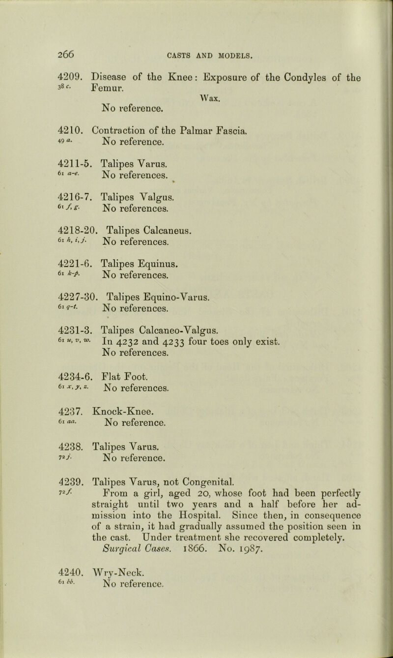 4209. Disease of the Knee: Exposure of the Condyles of the 38 c. Femur. Wax. No reference. 4210. Contraction of the Palmar Fascia. 49 a. No reference. 4211-5. Talipes Varus. 61 a-e. references. 4216-7. Talipes Valgus. ]^Q references. 4218-20. Talipes Calcaneus. 61k, i,j. No references. 4221-6. Talipes Equinus. 61 k-p. ;^Q references. 4227-30. Talipes Equino-Varus. No references. 4231-3. Talipes Calcaneo-Valgus. 61«, z/, w. 4232 and 4233 four toes only exist. No references. 4234-6. Flat Foot. 61 .ar, y,z. js^q reforencos. 4237. Knock-Knee. 61 aa. ]^Q reference. 4238. Talipes Varus. 72/ No reference. 4239. Talipes Varus, not Congenital. 72/ From a girl, aged 20, whose foot had been perfectly straight until two years and a half before her ad- mission into the Hospital. Since then, in consequence of a strain, it had gradually assumed the position seen in the cast. Under treatment she recovered completely. Surgical Cases. 1866. No. 1987. 4240. Wry-Neck. 61 dd. reference.