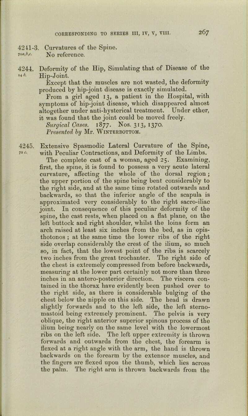 4241-3. Curvatures of the Spiue. ^la,b,c. ]^Q reference. 4244. Deformity of the Hip, Simulating that of Disease of the 14^. Hip-Joint. Except that the muscles are not wasted, the deformity produced by hip-joint disease is exactly simulated. From a girl aged 13, a patient in the Hospital, with symptoms of hip-joint disease, which disappeared almost altogether under anti-hysterical treatment. Under ether, it was found that the joint could be moved freely. Surgical Cases. 1877. Nos. 313, 1370. Presented hy Mr. Winterbottom. 4245. Extensive Spasmodic Lateral Curvature of the Spine, 72^- with Peculiar Contractions, and Deformity of the Limbs. The complete cast of a woman, aged 25. Examining, first, the spine, it is found to possess a very acute lateral curvature, affecting the whole of the dorsal region; the upper portion of the spine being bent considerably to the right side, and at the same time rotated outwards and backwards, so that the inferior angle of the scapula is approximated very considerably to the right sacro-iliac joint. In consequence of this peculiar deformity of the spine, the cast rests, when placed on a flat plane, on the left buttock and right shoulder, whilst the loins form an arch raised at least six inches from the bed, as in opis- thotonos ; at the same time the lower ribs of the right side overlap considerably the crest of the ilium, so much so, in fact, that the lowest point of the ribs is scarcely two inches from the great trochanter. The right side of the chest is extremely compressed from before backwards, measuring at the lower part certainly not more than three inches in an antero-posterior direction. The viscera con- tained in the thorax have evidently been pushed over to the right side, as there is considerable bulging of the chest below the nipple on this side. The head is drawn slightly forwards and to the left side, the left sterno- mastoid being extremely prominent. The pelvis is very oblique, the right anterior superior spinous process of the ilium being nearly on the same level with the lowermost ribs on the left side. The left upper extremity is thrown forwards and outwards from the chest, the forearm is flexed at a right angle with the arm, the hand is thrown backwards on the forearm by the extensor muscles, and the fingers are flexed upon the thumb, which lies across the palm. The right arm is thrown backwards from the