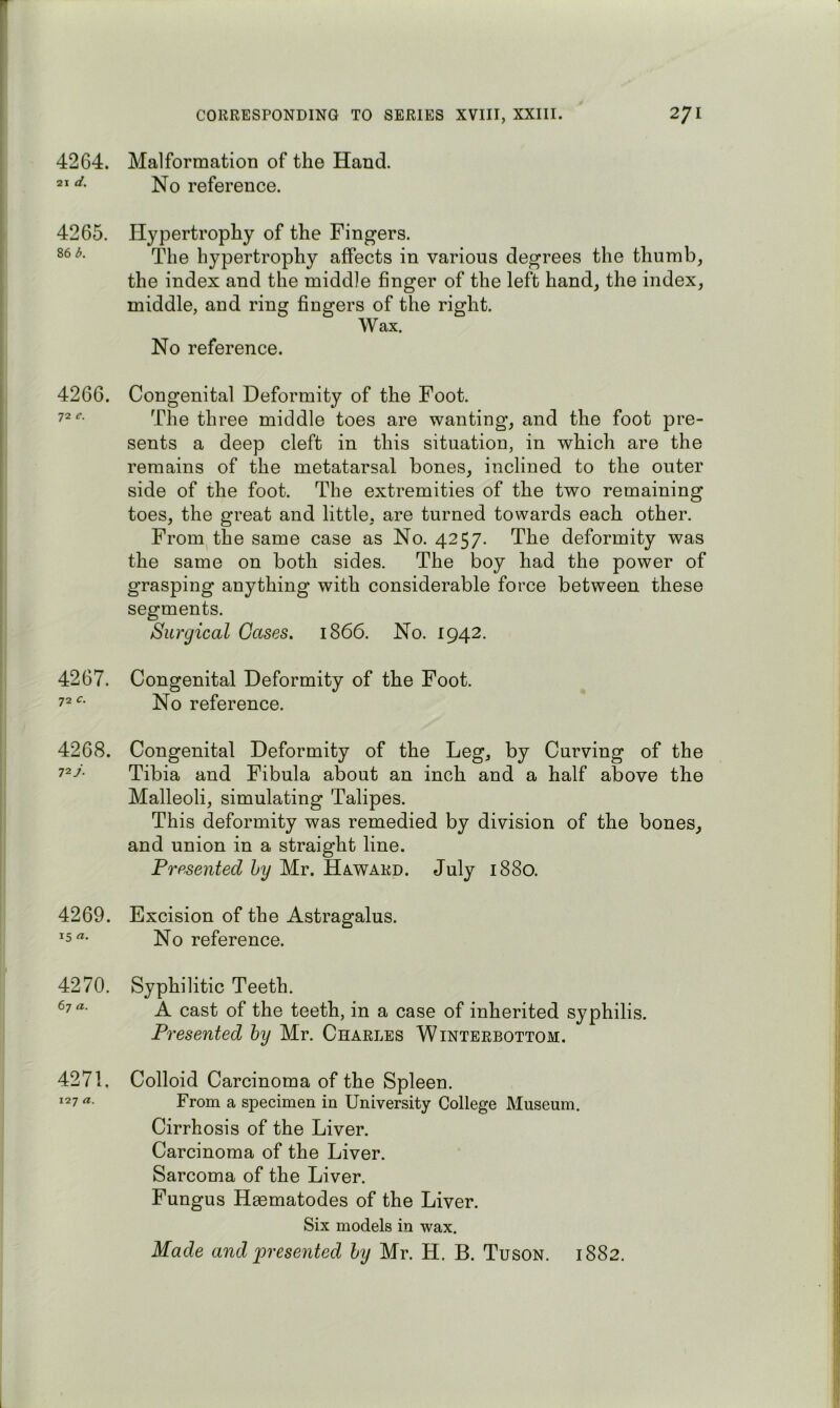 4264. Malformation of the Hand. 21 d. reference. 4265. 86 b. Hypertrophy of the Fingers. The hypertrophy affects in various degrees the thumb, the index and the middle finger of the left hand, the index, middle, and ring fingers of the right. Wax. No reference. 4266. Congenital Deformity of the Foot. 72 The three middle toes are wanting, and the foot pre- sents a deep cleft in this situation, in which are the remains of the metatarsal bones, inclined to the outer side of the foot. The extremities of the two remaining toes, the great and little, are turned towards each other. From the same case as No. 4257. The deformity was the same on both sides. The boy had the power of grasping anything with considerable force between these segments. Surgical Cases. 1866. No. 1942. 4267. Congenital Deformity of the Foot. No reference. 72 4268. 72 j. Congenital Deformity of the Leg, by Curving of the Tibia and Fibula about an inch and a half above the Malleoli, simulating Talipes. This deformity was remedied by division of the bones, and union in a straight line. Presented hy Mr. Howard. July 1880. 4269. Excision of the Astragalus. 15No reference. 4270. Syphilitic Teeth, ^7- A cast of the teeth, in a case of inherited syphilis. Presented hy Mr. Charles Winterbottom. 4271, 127 a. Colloid Carcinoma of the Spleen. From a specimen in University College Museum. Cirrhosis of the Liver. Carcinoma of the Liver. Sarcoma of the Liver. Fungus Haematodes of the Liver. Six models in wax. Made and presented hy Mr. H. B. Tuson. 1882.
