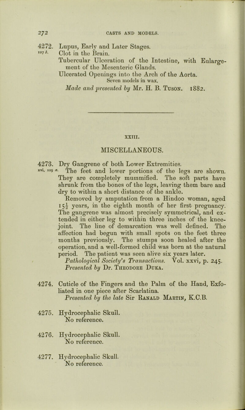 4272. Lupus, Early and Later Stages. ^“7^- Clot in the Brain. Tubercular Ulceration of the Intestine, with Enlarge- ment of the Mesenteric Glands. Ulcerated Openings into the Arch of the Aorta. Seven models in wax. Made and iwesented hy Mr. H. B. Tuson. 1882. XXTII. MISCELLANEOUS. 4273. Dry Gangrene of both Lower Extremities. xvi, 109 a. The feet and lower portions of the legs are shown. They are completely mummified. The soft parts have shrunk from the bones of the legs, leaving them bare and dry to within a short distance of the ankle. Removed by amputation from a Hindoo woman, aged 15J years, in the eighth month of her first pregnancy. The gangrene was almost precisely symmetrical, and ex- tended in either leg to within three inches of the knee- joint. The line of demarcation was well defined. The affection had begun with small spots on the feet three months previously. The stumps soon healed after the operation, and a well-formed child was born at the natural period. The patient was seen alive six years later. Pathological Society’s Transactions. Vol. xxvi, p. 245. Presented by Dr. Theodoee Duka. 4274. Cuticle of the Fingers and the Palm of the Hand, Exfo- liated in one piece after Scarlatina. Presented hy the late Sir Ranald Martin, K.C.B. 4275. Hydrocephalic Skull. No reference. 4276. Hydrocephalic Skull. No reference. 4277. Hydrocephalic Skull.