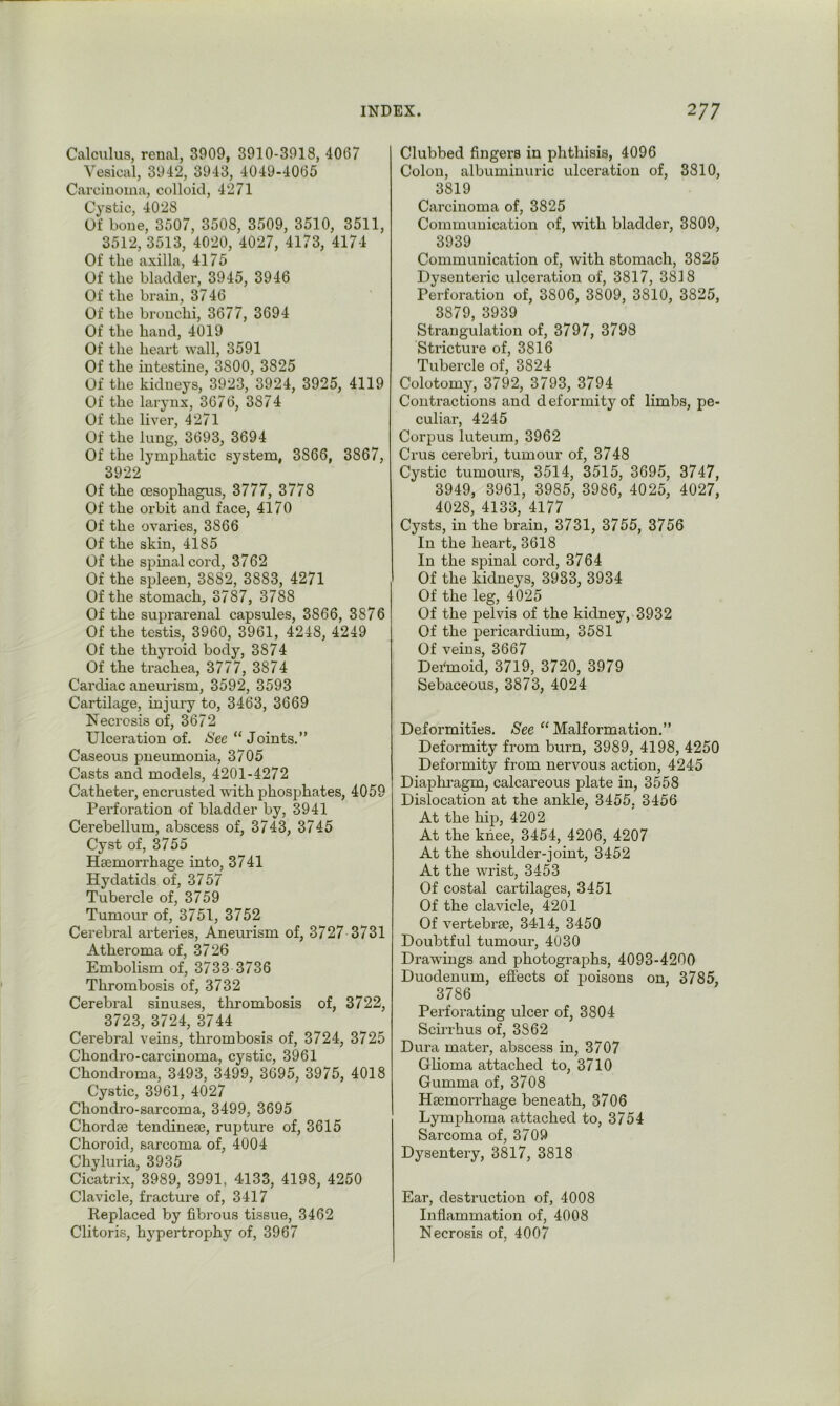 Calculus, renal, 3909, 3910-3918, 4007 Vesical, 3942, 3943, 4049-4005 Carcinoma, colloid, 4271 Cystic, 4028 Of bone, 3507, 3508, 3509, 3510, 3511, 3512, 3513, 4020, 4027, 4173, 4174 Of the axilla, 4175 Of the bladder, 3945, 3940 Of the brain, 3740 Of the bronchi, 3077, 3094 Of the hand, 4019 Of the heart wall, 3591 Of the intestine, 3800, 3825 Of the kidneys, 3923, 3924, 3925, 4119 Of the larynx, 3070, 3874 Of the liver, 4271 Of the lung, 3093, 3094 Of the lymphatic system, 3806, 3867, 3922 Of the oesophagus, 3777, 3778 Of the orbit and face, 4170 Of the ovaries, 3866 Of the skin, 4185 Of the spinal coi’d, 3762 Of the spleen, 3882, 3883, 4271 Of the stomach, 3787, 3788 Of the suprarenal capsules, 3866, 3876 Of the testis, 3960, 3961, 4248, 4249 Of the thyroid body, 3874 Of the trachea, 3777, 3874 Cardiac aneurism, 3592, 3593 Cartilage, injury to, 3463, 3669 Necrosis of, 3672 Ulceration of. <S'ee “ Joints.” Caseous pneumonia, 3705 Casts and models, 4201-4272 Catheter, encrusted wnth phosphates, 4059 Perforation of bladder by, 3941 Cerebellum, abscess of, 3743, 3745 Cyst of, 3755 Hsemorrhage into, 3741 Hydatids of, 3757 Tubercle of, 3759 Tumour of, 3751, 3752 Cerebral arteries. Aneurism of, 3727 3731 Atheroma of, 3726 Embolism of, 3733 3736 Thrombosis of, 3732 Cerebral sinuses, thrombosis of, 3722, 3723, 3724, 3744 Cerebral veins, thrombosis of, 3724, 3725 Chondro-carcinoma, cystic, 3961 Chondroma, 3493, 3499, 3695, 3975, 4018 Cystic, 3961, 4027 Chondro-sarcoma, 3499, 3695 Chordae tendinese, rupture of, 3615 Choroid, sarcoma of, 4004 Chyluria, 3935 Cicatrix, 3989, 3991, 4133, 4198, 4250 Clavicle, fracture of, 3417 Replaced by fibrous tissue, 3462 Clitoris, hypertrophy of, 3967 Clubbed fingers in phthisis, 4096 Colon, albuminuric ulceration of, 3810, 3819 Carcinoma of, 3825 Communication of, with bladder, 3809, 3939 Communication of, with stomach, 3825 Dysenteric ulceration of, 3817, 3818 Perforation of, 3806, 3809, 3810, 3825, 3879, 3939 Strangulation of, 3797, 3798 Stricture of, 3816 Tubercle of, 3824 Colotomy, 3792, 3793, 3794 Contractions and deformity of limbs, pe- culiar, 4245 Corpus luteum, 3962 Crus cerebri, tumour of, 3748 Cystic tumours, 3514, 3515, 3695, 3747, 3949, 3961, 3985, 3986, 4025, 4027, 4028, 4133, 4177 Cysts, in the brain, 3731, 3755, 3756 In the heart, 3618 In the spinal cord, 3764 Of the kidneys, 3933, 3934 Of the leg, 4025 Of the pelvis of the kidney, 3932 Of the pericardium, 3581 Of veins, 3667 Dei'moid, 3719, 3720, 3979 Sebaceous, 3873, 4024 Deformities. See ‘‘ Malformation.” Deformity from burn, 3989, 4198, 4250 Deformity from nervous action, 4245 Diaphragm, calcareous plate in, 3558 Dislocation at the ankle, 3455, 3456 At the hip, 4202 At the knee, 3454, 4206, 4207 At the shoulder-joint, 3452 At the wrist, 3453 Of costal cartilages, 3451 Of the clavicle, 4201 Of vertebrte, 3414, 3450 Doubtful tumour, 4030 Drawings and photographs, 4093-4200 Duodenum, effects of poisons on, 3785, 3786 Perforating ulcer of, 3804 Scirrhus of, 3862 Dura mater, abscess in, 3707 Glioma attached to, 3710 Gumma of, 3708 Haemorrhage beneath, 3706 Lymphoma attached to, 3754 Sarcoma of, 3709 Dysentery, 3817, 3818 Ear, destruction of, 4008 Inflammation of, 4008 Necrosis of, 4007