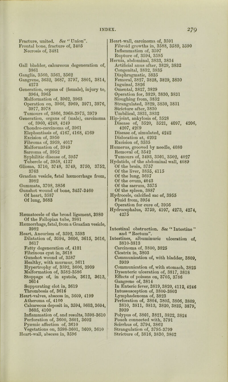 Fracture, united. See “Union”. Frontal bone, fracture of, 3405 Necrosis of, 3481 Gall bladder, calcareous degeneration of, 3861 Ganglia, 3560, 3561, 3562 Gangrene, 3632, 3687, 3797, 3801, 3814, 4273 Generation, organs of (female), injury to, 3964, 3965 Malformation of, 3962, 3963 Operation on, 3966, 3969, 3971, 3976, 3977, 3978 Tumours of, 3866, 3968-3975, 3979 Generation, organs of (male), carcinoma of, 3960, 4248, 4249 Chondro-carcinoma of, 3961 Elephantiasis of, 4167, 4168, 4169 Excision of, 3950 Fibroma of, 3959, 4017 Malformation of, 3949 Sarcoma of, 3952 Syphilitic disease of, 3957 Tubercle of, 3958, 4127 Glioma, 3710, 3748, 3749, 3750, 3752, 3763 Graafian vesicle, fatal haemorrhage from, 3982 Gummata, 3708, 3856 Gunshot wound of bone, 3457-3460 Of heart, 3587 Of lung, 3683 Haematocele of the broad ligament, 3980 Of the Fallopian tube, 3981 Haemorrhage, fatal, from a Graafian vesicle, 3982 Heart, Aneurism of, 3592, 3593 Dilatation of, 3594, 3606, 3615, 3616, 3617 Fatty degeneration of, 4101 Fibrinous cyst in, 3618 Gunshot wound of, 3587 Healthy, with murmur, 3611 Hypertrophy of, 3592, 3606, 3909 Malformation of, 3582-3586 Stoppage of, in systole, 3612, 3613, 3614 Suppurating clot in, 3619 Thrombosis of, 3616 Heart-valves, abscess in, 3609, 4199 Atheroma of, 4100 Calcareous deposit in, 3594, 3603, 3604, 3605, 4100 Inflammation of, and results, 3598-3610 Perforation of, 3600, 3601, 3602 Pyamic affection of, 3610 Vegetations on, 3598-3601, 3609, 3610 Heart-wall, abscess in, 3596 Heart-wall, carcinoma of, 3591 Fibroid growths in, 3588, 3589, 3590 Inflammation of, 3597 Rupture of, 3594, 3595 Hernia, abdominal, 3833, 3834 Artificial anus after, 3829, 3832 Congenital, 3832, 3835 Diaphragmatic, 3835 Femoral, 3827, 3828, 3829, 3830 Inguinal, 3826 Omental, 3827, 3829 Operation for, 3829, 3830, 3831 Sloughing from, 3832 Strangulated, 3829, 3830, 3831 Stricture after, 3830 Umbilical, 3831, 3832 Hip-joint, ankylosis of, 3528 Disease of, 3520, 3521, 4097, 4206, 4207, 42C9 Disease of, simulated, 4242 Dislocation at, 4202 Excision of, 3535 Humerus, grooved by needle, 4080 Removal of, 3542 Tumours of, 3493, 3501, 3502, 4027 Hydatids, of the abdominal wall, 4089 Of the brain, 3757 Of the liver, 3855, 4115 Of the lung, 3697 Of the ovum, 4043 Of the sacrum, 3575 Of the spleen, 3887 Hydrocele, calcified sac of, 3955 Fluid from, 3954 Operation for cure of, 3956 Hydrocephalus, 3759, 4107, 4273, 4274, 4275 Intestinal obstruction. See “ Intestine ” and “Rectum”. Intestines, albuminuric ulceration of, 3810-3813 Carcinoma of, 3800, 3825 Cicatrix in, 3803 Communication of, with bladder, 3809, 3939 Communication of, with stomach, 3825 Dysenteric ulceration of, 3817, 3818 Effects of poisons on, 3705, 3786 Gangrene of, 3814 In Enteric fever, 3819, 3820, 4112, 4246 Intussusception of, 3800-3803 Lymphadenoma of, 3823 Perforation of, 3804, 3805, 3806, 3809 3810, 3811, 3813, 3820, 3825, 3879. 3939 Polypus of, 3801, 3821, 3822, 3824 Pouch connected with, 3791 Scirrhus of, 3794, 3862 Strangulation of, 3795-3799 Stricture of, 3816, 3830, 3862