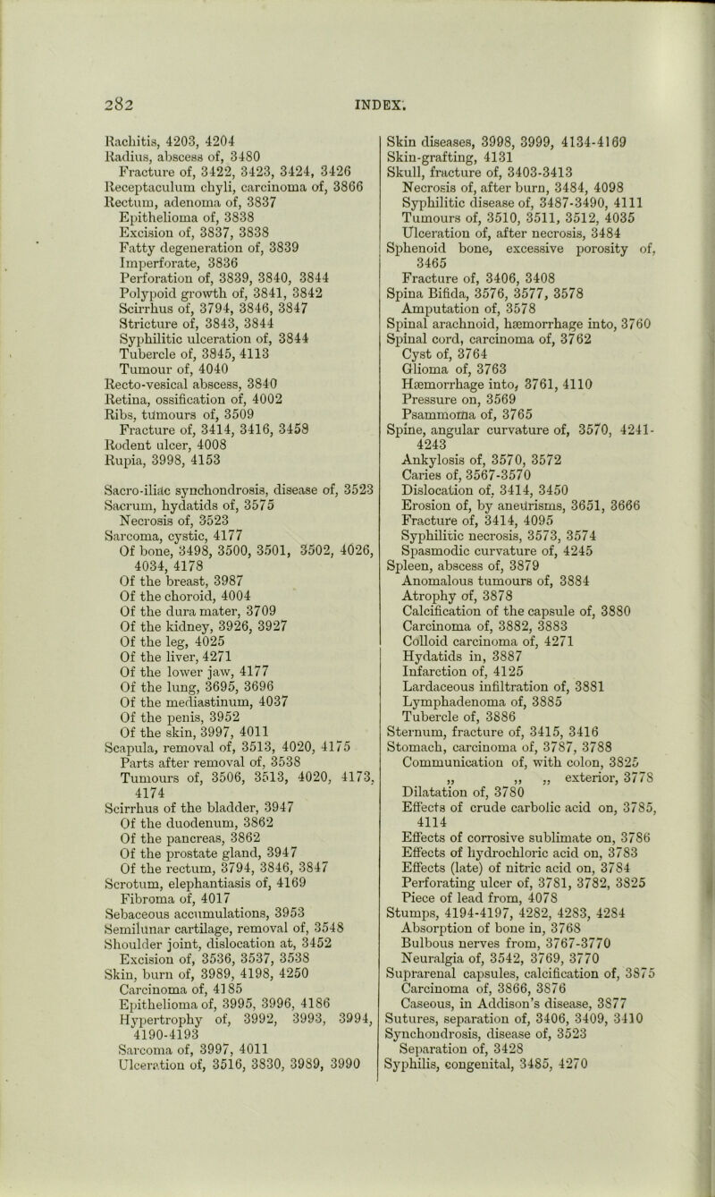 Rachitis, 4203, 4204 Radius, abscess of, 3480 Fracture of, 3422, 3423, 3424, 3426 Receptaculum chyli, carcinoma of, 3866 Rectum, adenoma of, 3837 Epithelioma of, 3838 Excision of, 3837, 3838 Fatty degeneration of, 3839 Imperforate, 3836 Perforation of, 3839, 3840, 3844 Polypoid growth of, 3841, 3842 Scirrhus of, 3794, 3846, 3847 Stricture of, 3843, 3844 Syphilitic ulceration of, 3844 Tubercle of, 3845, 4113 Tumour of, 4040 Recto-vesical abscess, 3840 Retina, ossification of, 4002 Ribs, tdmours of, 3509 Fracture of, 3414, 3416, 3458 Rodent ulcer, 4008 Rupia, 3998, 4153 Sacro-iliac synchondrosis, disease of, 3523 Sacrum, hydatids of, 3575 Necrosis of, 3523 Sarcoma, cystic, 4177 Of bone, 3498, 3500, 3501, 3502, 4026, 4034, 4178 Of the breast, 3987 Of the choroid, 4004 Of the dura mater, 3709 Of the kidney, 3926, 3927 Of the leg, 4025 Of the liver, 4271 Of the lower jaw, 4177 Of the lung, 3695, 3696 Of the mediastinum, 4037 Of the penis, 3952 Of the skin, 3997, 4011 Scapula, removal of, 3513, 4020, 4175 Parts after removal of, 3538 Tumours of, 3506, 3513, 4020, 4173. 4174 Scirrhus of the bladder, 3947 Of the duodenum, 3862 Of the pancreas, 3862 Of the prostate gland, 3947 Of the rectum, 3794, 3846, 3847 Scrotum, elephantiasis of, 4169 Fibroma of, 4017 Sebaceous accumulations, 3953 Semilunar cartilage, removal of, 3548 Shoulder joint, dislocation at, 3452 Excision of, 3536, 3537, 3538 Skin, burn of, 3989, 4198, 4250 Carcinoma of, 4185 Epithelioma of, 3995, 3996, 4186 Hyi^ertrophy of, 3992, 3993, 3994, 4190-4193 Sarcoma of, 3997, 4011 Ulcer.atiou of, 3516, 3830, 3989, 3990 Skin diseases, 3998, 3999, 4134-4169 Skin-grafting, 4131 Skull, fracture of, 3403-3413 Necrosis of, after burn, 3484, 4098 Syphilitic disease of, 3487-3490, 4111 Tumours of, 3510, 3511, 3512, 4035 Ulceration of, after necrosis, 3484 Sphenoid bone, excessive porosity of, 3465 Fracture of, 3406, 3408 Spina Bifida, 3576, 3577, 3578 Amputation of, 3578 Spinal arachnoid, hajmorrhage into, 3760 Spinal cord, carcinoma of, 3762 Cyst of, 3764 Glioma of, 3763 Hfemorrhage into^ 8761, 4110 Pressure on, 3569 Psammoma of, 3765 Spine, angular curvature of, 3570, 4241- 4243 Ankylosis of, 3570, 3572 Caries of, 3567-3570 Dislocation of, 3414, 3450 Erosion of, by anebrisms, 3651, 3666 Fracture of, 3414, 4095 Syphilitic necrosis, 3573, 3574 Spasmodic curvature of, 4245 Spleen, abscess of, 3879 Anomalous tumours of, 3884 Atrophy of, 3878 Calcification of the capsule of, 3880 Carcinoma of, 3882, 3883 Colloid carcinoma of, 4271 Hydatids in, 3887 Infarction of, 4125 Lardaceous infiltration of, 3881 Lymphadenoma of, 3885 Tubercle of, 3886 Sternum, fracture of, 3415, 3416 Stomach, carcinoma of, 3787, 3788 Communication of, with colon, 3825 „ ,, „ exterior, 3778 Dilatation of, 3780 Effects of crude carbolic acid on, 3785, 4114 Effects of corrosive sublimate on, 3786 Effects of hydrochloric acid on, 3783 Effects (late) of nitidc acid on, 3784 Perforating ulcer of, 3781, 3782, 3825 Piece of lead from, 4078 Stumps, 4194-4197, 4282, 4283, 4284 Absorption of bone in, 3768 Bulbous nerves from, 3767-3770 Neuralgia of, 3542, 3769, 3770 Suprarenal capsules, calcification of, 3375 Carcinoma of, 3866, 3876 Caseous, in Addison’s disease, 3877 Sutures, separation of, 3406, 3409, 3410 Synchondrosis, disease of, 3523 Separation of, 3428 Syphilis, congenital, 3485, 4270