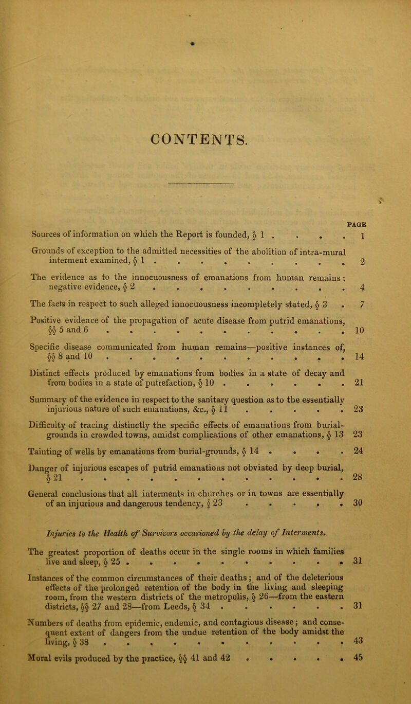 CONTENTS. PAGE Sources of information on which the Report is founded, § 1 . . . .1 Grounds of exception to the admitted necessities of the abolition of intra-mural interment examined, § 1 . . . . . . . . .2 The evidence as to the innocuousness of emanations from human remains; negative evidence, 52. . . . . . . . .4 The facts in respect to such alleged innocuousness incompletely stated, § 3 . 7 Positive evidence of the propagation of acute disease from putrid emanations, §§ 5 and 6 10 Specific disease communicated from human remains—positive instances of, §§ 3 and 10. . . • . . . . . . .14 Distinct effects produced by emanations from bodies in a state of decay and from bodies in a state of putrefaction, § 10 . . . . . .21 Summary of the evidence in respect to the sanitary question as to the essentially injurious nature of such emanations, &c., § 11 . . . . .23 Difficulty of tracing distinctly the specific effects of emanations from burial- grounds in crowded towns, amidst complications of other emanations, § 13 23 Tainting of wells by emanations from burial-grounds, § 14 . . . .24 Danger of injurious escapes of putrid emanations not obviated by deep burial, o 21 ...... ...... 28 General conclusions that all interments in churches or in towns are essentially of an injurious and dangerous tendency, § 23 . . . . .30 Injuries to the Health of Survivors occasioned by the delay of Interments. The greatest proportion of deaths occur in the single rooms in which families live and sleep, §25. . . . • • • • • *31 Instances of the common circumstances of their deaths ; and of the deleterious effects of the prolonged retention of the body in the living and sleeping room, from the western districts of the metropolis, § 26—from the eastern districts, §§ 27 and 28—from Leeds, § 34 . . . . . .31 Numbers of deaths from epidemic, endemic, and contagious disease; and conse- quent extent of dangers from the undue retention of the body amidst the Irving, §38. . . . • • • • • • .43 Moral evils produced by the practice, §§41 and 42 . . . • .45