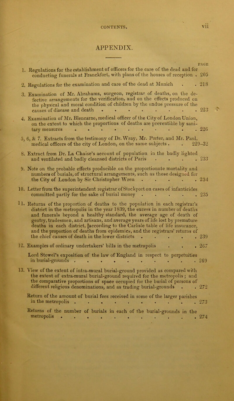 APPENDIX. PAGE 1. Regulations for the establishment of officers for the care of the dead and for conducting funerals at Franckfort, with plans of the houses of reception . 205 2. Regulations for the examination and care of the dead at Munich . .218 3. Examination of Mr. Abrahams, surgeon, registrar of deaths, on the de- fective arrangements for the verification, and on the effects produced on the physical and moral condition of children by the undue pressure of the causes of disease and death ........ 223 4. Examination of Mr. Blencarne, medical officer of the City of London Union, on the extent to which the proportions of deaths are preventive by sani- tary measures .......... 226 5. 6, & 7. Extracts from the testimony of Dr. Wray, Mr. Porter, and Mr. Paul, medical officers of the city of London, on the same subjects . . 229-32 8. Extract from Dr. La Chaise’s account of population in the badly lighted and ventilated and badly cleansed districts of Paris .... 233 9. Note on the probable effects producible on the proportionate mortality and numbers of burials, of structural arrangements, such as those designed for the City of London by Sir Christopher Wren ..... 234 10. Letter from the superintendent registrar of Stockport on cases of infanticides committed partly for the sake of burial money ..... 235 11. Returns of the proportion of deaths to the population in each registrar’s district in the metropolis in the year 1839, the excess in number of deaths and funerals beyond a healthy standard, the average age of death of gentry, tradesmen, and artisans, and average years of life lost by premature deaths in each district, {according to the Carlisle table of life insurance, and the proportion of deaths from epidemics, and the registrars’ returns of the chief causes of death in the lower districts ..... 239 12. Examples of ordinary undertakers’bills in the metropolis . . , 267 Lord Stowel’s exposition of the law of England in respect to perpetuities in burial-grounds . . . . . . . . . .269 13. View of the extent of intra-mural burial-ground provided as compared with the extent of extra-mural burial-ground required for the metropolis; and the comparative proportions of space occupied for the burial of persons of different religious denominations, and as trading burial-grounds . .272 Return of the amount of burial fees received in some of the larger parishes in the metropolis .......... 273 Returns of the number of burials in each of the burial-grounds in the metropolis 274