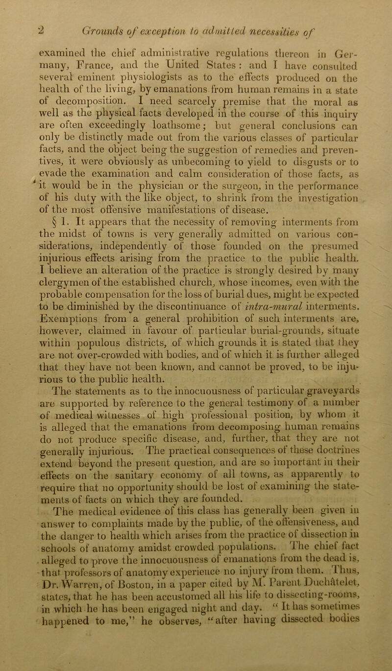 examined the chief administrative regulations thereon in Ger- many, France, and the United States : and I have consulted several eminent physiologists as to the effects produced on the health of the living, by emanations from human remains in a state of decomposition. I need scarcely premise that the moral as well as the physical facts developed in the course of this inquiry are often exceedingly loathsome; but general conclusions can only be distinctly made out from the various classes of particular facts, and the object being the suggestion of remedies and preven- tives, it were obviously as unbecoming to yield to disgusts or to evade the examination and calm consideration of those facts, as J it would be in the physician or the surgeon, in the performance of his duty with the like object, to shrink from the investigation of the most offensive manifestations of disease. § 1. It appears that the necessity of removing interments from the midst of towns is very generally admitted on various con- siderations, independently of those founded on the presumed injurious effects arising from the practice to the public health. I believe an alteration of the practice is strongly desired by many clergymen of the established church, whose incomes, even with the probable compensation for the loss of burial dues, might be expected to be diminished by the discontinuance of intra-mural interments. Exemptions from a general prohibition of such interments are, however, claimed in favour of particular burial-grounds, situate within populous districts, of which grounds it is stated that they are not over-crowded with bodies, and of which it is further alleged that they have not been known, and cannot be proved, to be inju- rious to the public health. The statements as to the innocuousness of particular graveyards are supported by reference to the general testimony of a number of medical witnesses of high professional position, by whom it is alleged that the emanations from decomposing human remains do not produce specific disease, and, further, that they are not generally injurious. The practical consequences of these doctrines extend beyond the present question, and are so important in their effects on the sanitary economy of all towns, as apparently to require that no opportunity should be lost of examining the state- ments of facts on which they are founded. The medical evidence of this class has generally been given in answer to complaints made by the public, of the off’ensiveness, and the danger to health which arises from the practice of dissection in schools of anatomy amidst crowded populations. 1 he chiet fact alleged to prove the innocuousness oi emanations from the dead is, that professors of anatomy experience no injury from them. 1 hus. Dr. Warren, of Boston, in a paper cited by M. Parent Duchfttelet, states, that he has been accustomed all his life to dissecting-rooms, in which he has been engaged night and day. “ It has sometimes happened to me,” he observes, “after having dissected bodies