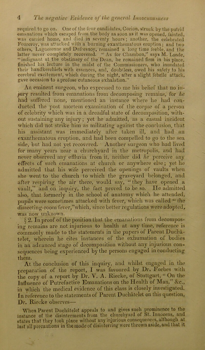 required to go on. One of the four candidates, Corion, struck by the putrid emanations which escaped from the body as soon as it was opened, fainted, was carried home, and died in seventy hours; another, the celebrated Fourcroy, was attacked with a burning exanthematous eruption; and two others, Lague'renne and Dnfresnoy, remained a long time feeble, and the latter never completely recovered. “As for Chambon,” says M. Londe, “indignant at the obstinacy of the'Dean, he remained firm in his place, finished his lecture in the midst of the Commissioners, who inundated their handkerchiefs with essences, and, doubtless, owed his safety to his cerebral excitement, which during the night, after a slight febrile attack, gave occasion to a profuse cutaneous exhalation.’’ An eminent surgeon, who expressed to me his belief that no in- jury resulted from emanations from decomposing remains, for he had suffered none, mentioned an instance where he had con- ducted the post mortem examination of the corpse of a person of celebrity which was in a dreadful state of decomposition, with- out sustaining any injury; yet he admitted, as a casual incident which did not strike him as militating against the conclusion, that his assistant was immediately after taken ill, and had an exanthematous eruption, and had been compelled to go to the sea side, but had not yet recovered. Another surgeon who had lived for many years near a churchyard in the metropolis, and had never observed any effluvia from it, neither did he perceive any effects Gf such emanations at church or anywhere else; yet lie admitted that his wife perceived the openings of vaults when she went to the church to which the graveyard belonged, and after respiring the air there, would say, “ they have opened a vault,” and on inquiry, the fact proved to be so. He admitted also, that formerly in the school of anatomy which he attended, pupils were sometimes attacked with fever, which was called “ the dissecting-room fever,’’which, since better regulations were adopted, was now unknown. § 2. In proof of the position that the emanations from decompos- ing remains are not injurious to health at any time, reference is commonly made to the statements in the papers of Parent Ducha- telet, wherein he cites instances of the exhumation of bodies in an advanced stage of decomposition without any injurious con- sequences being experienced by the persons engaged in conducting them. At the conclusion of this inquiry, and whilst engaged in the preparation of the report, I was favoured by Dr. Forbes with the copy of a report by Dr. Y. A. Riecke, of Stuttgart, “ On the Influence of Putrefactive Emanations on the Health of Man,” &c., in which the medical evidence of this class is closely investigated. In reference to the statements of Parent Duchatelet on this question. Dr. Riecke observes— When Parent Duchatelet appeals to and gives such prominence to the instance of the disinterments from the churchyard of St. Innocens, and states that they took place without any injurious consequences, although at last all precautions in the mode of disinterring were thrown aside, and that it