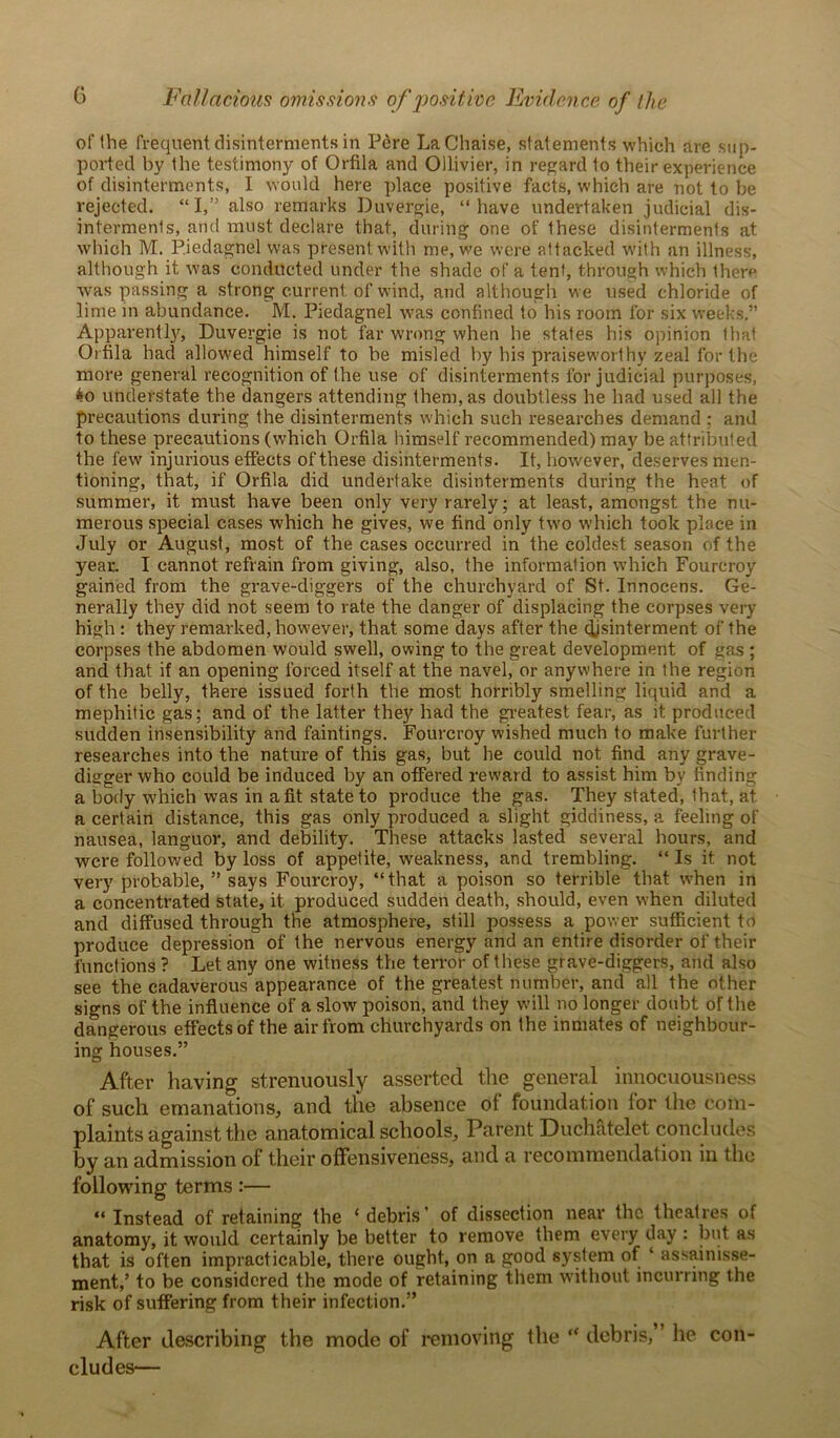 of the frequent disinterments in lJere La Chaise, statements which are sup- ported by the testimony of Orfila and Ollivier, in regard to their experience of disinterments, I would here place positive facts, which are not to be rejected. “I,” also remarks Duvergie, “have undertaken judicial dis- interments, and must declare that, during one of these disinterments at which M. P.iedagnel was present with me, we were attacked with an illness, although it was conducted under the shade of a tent, through which there was passing a strong current of wind, and although we used chloride of lime in abundance. M. Piedagnel was confined to his room for six weeks.” Apparently, Duvergie is not far wrong when he states his opinion that Orfila had allowed himself to be misled by his praiseworthy zeal for the more general recognition of the use of disinterments for judicial purposes, $o understate the dangers attending them, as doubtless he had used all the precautions during the disinterments which such researches demand ; and to these precautions (which Orfila himself recommended) may be attributed the few injurious effects of these disinterments. It, however, deserves men- tioning, that, if Orfila did undertake disinterments during the heat of summer, it must have been only very rarely; at least, amongst the nu- merous special cases which he gives, we find only two which took place in July or August, most of the cases occurred in the coldest season of the year. I cannot refrain from giving, also, the information which Fourcroy gained from the grave-diggers of the churchyard of St. Innocens. Ge- nerally they did not seem to rate the danger of displacing the corpses very- high : they remarked, however, that some days after the djsinterment of the corpses the abdomen would swell, owing to the great development of gas ; and that if an opening forced itself at the navel, or anywhere in the region of the belly, there issued forth the most horribly smelling liquid and a mephitic gas; and of the latter they had the greatest fear, as it produced sudden insensibility and faintings. Fourcroy wished much to make further researches into the nature of this gas, but he could not find any grave- digger who could be induced by an offered reward to assist him by finding a body which was in a fit state to produce the gas. They stated, that, at a certain distance, this gas only produced a slight giddiness, a feeling of nausea, languor, and debility. These attacks lasted several hours, and were followed by loss of appetite, weakness, and trembling. “ Is it not very probable, ” says Fourcroy, “that a poison so terrible that when in a concentrated state, it produced sudden death, should, even when diluted and diffused through the atmosphere, still possess a power sufficient to produce depression of the nervous energy and an entire disorder of their functions ? Let any one witness the terror of these grave-diggers, and also see the cadaverous appearance of the greatest number, and all the other signs of the influence of a slow poison, and they will no longer doubt of the dangerous effects of the air from churchyards on the inmates of neighbour- ing houses.” After having strenuously asserted the general innocuousness of such emanations, and the absence of foundation lor the com- plaints against the anatomical schools. Parent Duchatelet concludes by an admission of their offensiveness, and a recommendation in the following terms:— “Instead of retaining the ‘debris’ of dissection near the theatres of anatomy, it would certainly be better to remove them every day : but as that is often impracticable, there ought, on a good system of ‘ assainisse- ment,’ to be considered the mode of retaining them without incurring the risk of suffering from their infection.” After describing the mode of removing the “ debris,” he con- cludes—