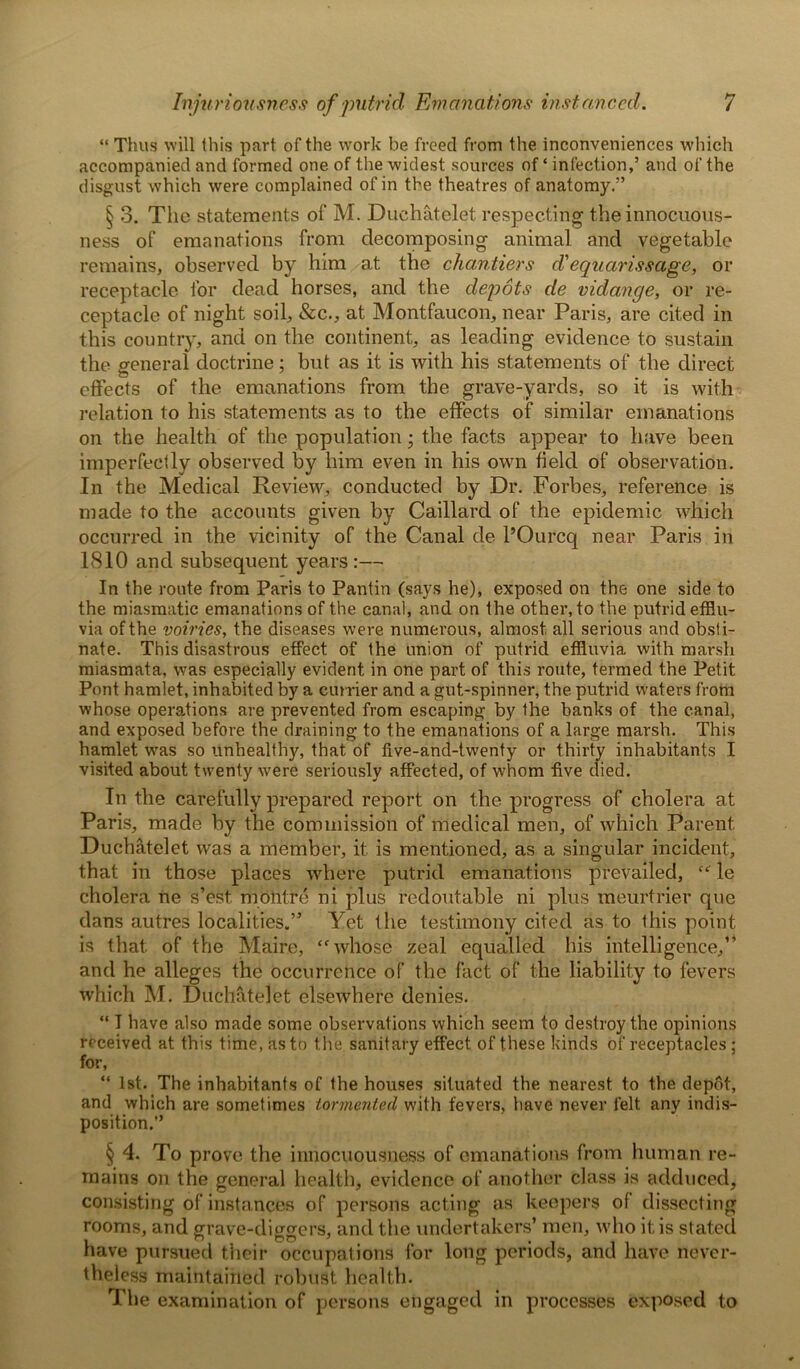 “ Thus will this part of the work be freed from the inconveniences which accompanied and formed one of the widest sources of ‘ infection,’ and of the disgust which were complained of in the theatres of anatomy.” § 3. The statements of M. Duchatelet respecting the innocuous- ness of emanations from decomposing animal and vegetable remains, observed by him at the chantiers d'equarissage, or receptacle for dead horses, and the depots de vidange, or re- ceptacle of night soil, &c., at Montfaucon, near Paris, are cited in this country, and on the continent, as leading evidence to sustain the general doctrine; but as it is with his statements of the direct effects of the emanations from the grave-yards, so it is with relation to his statements as to the effects of similar emanations on the health of the population • the facts appear to have been imperfectly observed by him even in his own field of observation. In the Medical Review, conducted by Dr. Forbes, reference is made to the accounts given by Caillard of the epidemic which occurred in the vicinity of the Canal de l’Ourcq near Paris in 18.10 and subsequent years :— In the route from Paris to Pantin (says he), exposed on the one side to the miasmatic emanations of the canal, and on the other, to the putrid efflu- via of the voiries, the diseases were numerous, almost all serious and obsti- nate. This disastrous effect of the union of putrid effluvia with marsh miasmata, was especially evident in one part of this route, termed the Petit Pont hamlet, inhabited by a currier and a gut-spinner, the. putrid waters from whose operations are prevented from escaping by the banks of the canal, and exposed before the draining to the emanations of a large marsh. This hamlet was so unhealthy, that of five-and-twenty or thirty inhabitants I visited about twenty were seriously affected, of whom five died. In the carefully prepared report on the progress of cholera at Paris, made by the commission of medical men, of which Parent Duchatelet was a member, it is mentioned, as a singular incident, that in those places where putrid emanations prevailed, “ le cholera he s’est. montre ni plus redoutable ni plus meurtrier que dans autres localities.” Yet the testimony cited as to this point is that of the Maire, “whose zeal equalled his intelligence,” and he alleges the occurrence of the fact of the liability to fevers which M. Duchatelet elsewhere denies. “ I have also made some observations which seem to destroy the opinions received at this time, as to the sanitary effect of these kinds of receptacles; for, “ 1st. The inhabitants of the houses situated the nearest to the depot, and which are sometimes tormented with fevers, have never felt any indis- position.” § 4. To prove the innocuousness of emanations from human re- mains on the general health, evidence of another class is adduced, consisting of instances of persons acting as keepers of dissecting rooms, and grave-diggers, and the undertakers’ men, who it; is stated have pursued their occupations for long periods, and have never- theless maintained robust health. The examination of persons engaged in processes exposed to