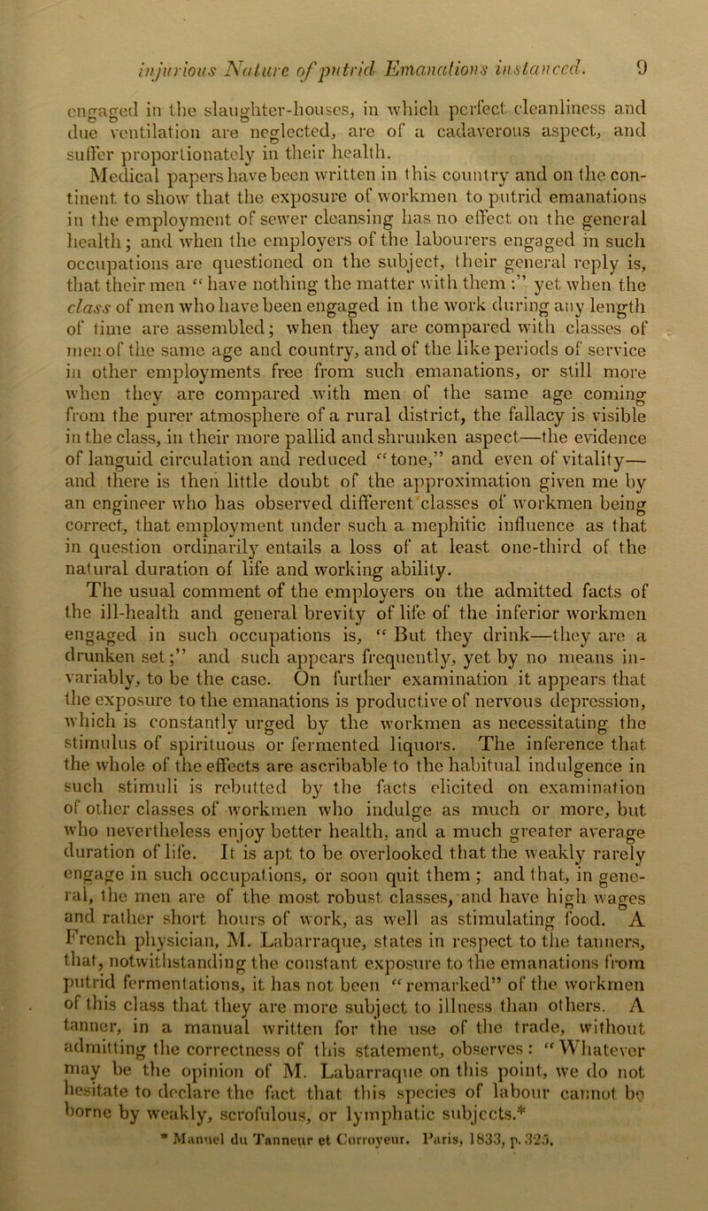 onn-acred in the slaughter-houses, in which perfect cleanliness and due ventilation are neglected, are of a cadaverous aspect, and suffer proportionately in their health. Medical papers have been written in this country and on the con- tinent. to show that the exposure of workmen to putrid emanations in the employment of sewer cleansing has no effect on the general health; and when the employers of the labourers engaged in such occupations are questioned on the subject, their general reply is, that, their men “ have nothing the matter with them yet when the class of men who have been engaged in the work during any length of time are assembled; when they are compared with classes of men of the same age and country, and of the like periods of service in other employments free from such emanations, or still more when they are compared with men of the same age coming from the purer atmosphere of a rural district, the fallacy is visible in the class, in their more pallid and shrunken aspect.—the evidence of languid circulation and reduced “tone,” and even of vitality— and there is then little doubt of the approximation given me by an engineer who has observed different classes of workmen being correct, that employment under such a mephitic influence as that in question ordinarily entails a loss of at least one-third of the natural duration of life and working ability. The usual comment of the employers on the admitted facts of the ill-health and general brevity of life of the inferior workmen engaged in such occupations is, “ But they drink—they are a drunken set;” and such appears frequently, yet by no means in- variably, to be the case. On further examination it appears that the exposure to the emanations is productive of nervous depression, which is constantly urged by the workmen as necessitating the stimulus of spirituous or fermented liquors. The inference that the whole of the effects are ascribable to the habitual indulgence in such stimuli is rebutted by the facts elicited on examination of other classes of workmen who indulge as much or more, but who nevertheless enjoy better health, and a much greater average duration of life. It is apt to be overlooked that the weakly rarely engage in such occupat ions, or soon quit them ; and that, in gene- ral, the men are of the most robust, classes, and have high wacres and rather short hours of work, as well as stimulating food. A French physician, M. Labarraque, states in respect to the tanners, that, notwithstanding the constant exposure to the emanations from putrid fermentations, it has not been “remarked” of the workmen of this class that they are more subject to illness than others. A tanner, in a manual written for the use of the trade, without admitting the correctness of this statement, observes: “Whatever may be the opinion of M. Labarraque on this point, we do not hesitate to declare the fact that this species of labour cannot bo borne by weakly, scrofulous, or lymphatic subjects.* * Manuel du Tanneur et Corroyeur. Paris, 1833, p.325.