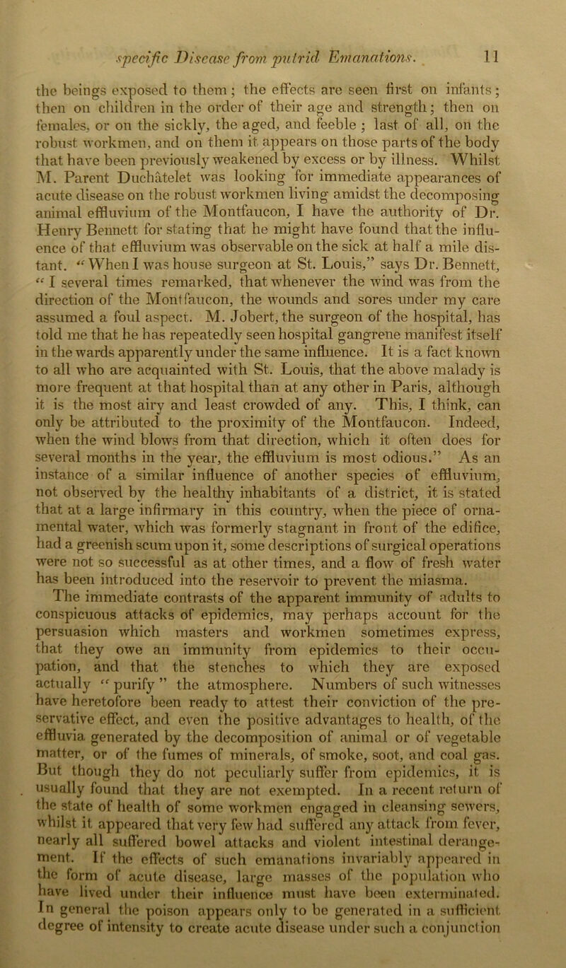 the beings exposed to them ; the effects are seen first oil infants; then on children in the order of their age and strength; then on females, or on the sickly, the aged, and feeble ; last of all, on the robust workmen, and on them it appears on those parts of the body that have been previously weakened by excess or by illness. Whilst M. Parent Duchatelet was looking for immediate appearances of acute disease on the robust workmen living amidst the decomposing animal effluvium of the Montfaucon, I have the authority of Dr. Henry Bennett, for stating that he might have found that the influ- ence of that effluvium was observable on the sick at half a mile dis- tant. “ When I was house surgeon at St. Louis,” says Dr. Bennett, “ I several times remarked, that whenever the wind was from the direction of the Montfaucon, the wounds and sores under my care assumed a foul aspect. M. Jobert, the surgeon of the hospital, has told me that he has repeatedly seen hospital gangrene manifest itself in the wards apparently under the same influence. It is a fact known to all who are acquainted with St.. Louis, that the above malady is more frequent at that hospital than at. any other in Paris, although it is the most airy and least crowded of any. This, I think, can only be attributed to the proximity of the Montfaucon. Indeed, when the wind blows from that direction, which it often does for several months in the year, the effluvium is most odious.” As an instance of a similar influence of another species of effluvium, not observed by the healthy inhabitants of a district, it is stated that at a large infirmary in this country, when the piece of orna- mental water, which was formerly stagnant in front of the edifice, had a greenish scum upon it, some descriptions of surgical operations were not so successful as at other times, and a flow of fresh water has been introduced into the reservoir to prevent the miasma. The immediate contrasts of the apparent immunity of adults to conspicuous attacks of epidemics, may perhaps account for the persuasion which masters and workmen sometimes express, that they owe an immunity from epidemics to their occu- pation, and that the stenches to which they are exposed actually ff purify ” the atmosphere. Numbers of such witnesses have heretofore been ready to attest their conviction of the pre- servative effect, and even the positive advantages to health, of the effluvia generated by the decomposition of animal or of vegetable matter, or of the fumes of minerals, of smoke, soot, and coat gas. But though they do not peculiarly suffer from epidemics, it is usually found that they are not exempted. In a recent return of the state of health of some workmen engaged in cleansing sewers, whilst it appeared that very few had suffered any attack from fever, nearly all suffered bowel attacks and violent intestinal derange- ment. If the effects of such emanations invariably appeared in the form of acute disease, large masses of the population who have lived under their influence must have been exterminated. In general the poison appears only to be generated in a sufficient degree of intensity to create acute disease under such a conjunction