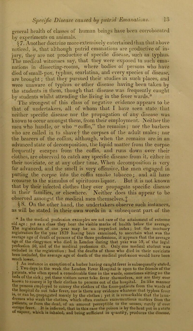 general health of classes of human beings have been corroborated by experiments on animals. * § 7. Another doctrine more extensively entertained than that above noticed, is, that although putrid emanations are productive of in- jury, they are not productive of specific disease, such as typhus. The medical witnesses say, that they were exposed to such ema- nations in dissecting-rooms, where bodies of persons who have died of small-pox, typhus, scarlatina, and every species of disease, are brought; that they pursued their studies in such places, and were unaware of typhus or other disease having been taken by the students in them, though that disease was frequently caught by students whilst attending the living in the fever wards.* The strongest of this class of negative evidence appears to be that of undertakers, all of whom that I have seen state that neither specific disease nor the propagation of any disease was known to occur amongst them, from their employment. Neither the men who handle, or who “coffin,” the remains: nor the barbers who are called in to shavef the corpses of the adult males; nor the bearers of the coffins, although, when the remains are in an advanced state of decomposition, the liquid matter from the corpse frequently escapes from the coffin, and runs down over their clothes, are observed to catch any specific disease from it, either in their noviciate, or at any other time. When decomposition is very far advanced, and the smell is very offensive, the men engaged in putting the corpse into the coffin smoke tobacco; and all have recourse to the stimulus of spirituous liquor. But it is not known that by their infected clothes they ever propagate specific disease in their families, or elsewhere. Neither does this appear to be observed amongst the medical men themselves. J § 8. On the other hand, the undertakers observe such instances, as will be stated in their own words in a subsequent part of the * In the medical profession examples are not rare of the attainment of extreme old age ; yet as a class they bear the visible marks of health below the average. The registration of one year may be an imperfect index; but the mortuary registration for the year 1839 having been examined, to ascertain what was the average age of death of persons of the three professions, it appears that the average age of the clergymen who died in London during that year was 59, of the legal profession 50, and of the medical profession 45. Only one medical student was included in the registration : had the deaths of those who died in their noviciate been included, the average age of death of the medical profession would have been much lower. f An instance in exception of a barber having caught fever is subsequently stated. + Two days in the week the Loudon Fever Hospital is open to the friends of the patients, who often spend a considerable time in the wards, sometimes sitting on the beds of the sick ; yet these visitors never take fever themselves, nor are they ever known to convey it by their clothes to persons out of the hospital. In like manner the persons employed to convey the clothes of the fever-patients from the wards of the hospital do not take fever, nor is there any evidence whatever that typhus fever is, or can be, propagated merely by the clothes ; yet it is remarkable that the laun- dresses who wash the clothes, which often contain excrementious matters from the patients, or from the dead, of an amount perceptible to the senses, rarely if ever escape fever. It is inferred, that in this case the poison is by the heat put in a state ot vapour, winch is inhaled, and being sufficient in quantity, produces the disease.