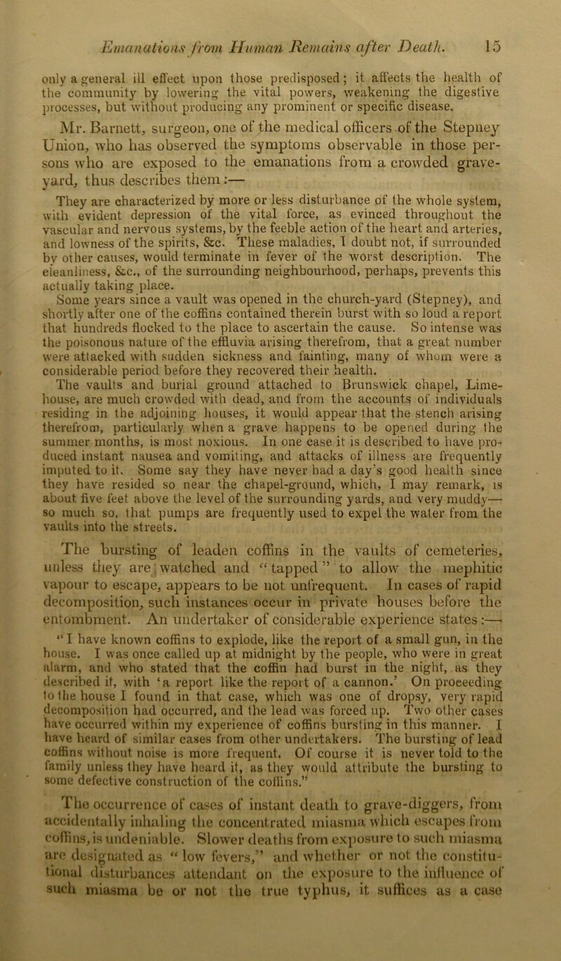 only a general ill effect upon those predisposed; it affects the health of the community by lowering the vital powers, weakening the digestive processes, but without producing any prominent or specific disease. Mr. Barnett, surgeon, one of the medical officers of the Stepney Union, who has observed the symptoms observable in those per- sons who are exposed to the emanations from a crowded grave- yard, thus describes them:— They are characterized by more or less disturbance of the whole system, with evident depression of the vital force, as evinced throughout the vascular and nervous systems, by the feeble action of the heart and arteries, and lowness of the spirits, &c. These maladies, I doubt not, if surrounded bv other causes, would terminate in fever of the worst description. The cleanliness, &c„ of the surrounding neighbourhood, perhaps, prevents this actually taking place. Some years since a vault was opened in the church-yard (Stepney), and shortly after one of the coffins contained therein burst with so loud a report that hundreds flocked to the place to ascertain the cause. So intense was the poisonous nature of the effluvia arising therefrom, that a great number were attacked with sudden sickness and fainting, many of whom were a considerable period before they recovered their health. The vaults and burial ground attached to Brunswick chapel, Lime- house, are much crowded with dead, and from the accounts of individuals residing in the adjoining houses, it would appear that the stench arising therefrom, particularly when a grave happens to be opened during the summer months, is most noxious. In one case it is described to have pro- duced instant nausea and vomiting, and attacks of illness are frequently imputed to it. Some say they have never had a day’s good health since they have resided so near the chapel-ground, which, I may remark, is about five feet above the level of the surrounding yards, and very muddy— so much so, that pumps are frequently used to expel the water from the vaults into the streets. The bursting of leaden coffins in the vaults of cemeteries, unless they are;watched and “tapped” to allow the mephitic vapour to escape, appears to be not unfrequent. In cases of rapid decomposition, such instances occur in private houses before the entombment. An undertaker of considerable experience states :— “ I have known coffins to explode, like the report of a small gun, in the house. I was once called up at midnight by the people, who were in great alarm, and who stated that the coffin had burst in the night, as they described it, with ‘a report like the report of a cannon.’ On proceeding to the house I found in that case, which was one of dropsy, very rapid decomposition had occurred, and the lead was forced up. Two other cases have occurred within my experience of coffins bursting in this manner. I have heard of similar cases from other undertakers. The bursting of lead coffins without noise is more frequent. Of course it is never told to the family unless they have heard it, as they would attribute the bursting to some defective construction of the coffins.” The occurrence of cases of instant death to grave-diggers, from accidentally inhaling the concentrated miasma which escapes from coffins, is undeniable. Slower deaths from exposure to such miasma are designated as “ low fevers,” and whether or not the constitu- tional disturbances attendant on the exposure to the influence of such miasma be or not the true typhus, it suffices as a case