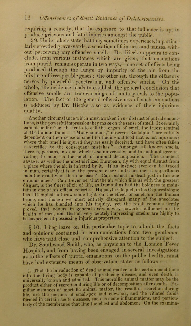 1G OJfensivencss of Smell Evidence of Deleteriousness. requiring a remedy, that the exposure to that influence is apt to produce grievous and fatal injuries amongst the public. § 9. Undertakers state that they sometimes experience, in particu- larly crowded grave-yards, a sensation of faintness and nausea with- out perceiving any offensive smell. Dr. Riec.ke appears to con- clude, from various instances which are given, that emanations from putrid remains operate in two ways,—one set of effects being produced through the lungs by impurity of the air from the mixture of irrespirable gases; the other set, through the olfactory nerves by powerful, penetrating, and offensive smells. On the whole, the evidence tends to establish the general conclusion that offensive smells are true warnings of sanitary evils to the popu- lation. The fact of the general offensiveness of such emanations is adduced by Dr. Riecke also as evidence of their injurious quality. Another circumstance which must awaken in us distrust of putrid emana- tions, is the powerful impression they make on the sense of smell. It certainly cannot be far from the truth to call the organ of smell the truest sentinel of the human frame. “Many animals,” observes Rudolphi, “ are entirely dependent on their sense of smell for finding out food that is not injurious ; where their smell is injured they are easily deceived, and have often fallen a sacrifice to the consequent mistakes.” Amongst all known smells, there is, perhaps, no one which is so universally, and to such a degree re- volting to man, as the smell of animal decomposition. The roughest savage, as well as the most civilized European, fly with equal disgust from a place where the air is infected by it. If an instinct ever can be traced in man, certainly it is in the present case: and is instinct a superfluous monitor exactly in this one case? Can instinct mislead just in this one circumstance? Can it ever be, that the air which fills us with the greatest disgust, is the finest elixir of life, as Dumoulins had the boldness to main- tain in one of his official reports. Hippolyte Cloquet, in his Osphrestologie has attempted to throw some light on the effect of smell on the human frame, and though we must entirely disregard many of the anecdotes which he has blended into his inquiry, yet the result remains firmly proved that odours in general exert a very powerful influence on the health of men, and that all very acutely impressing smells are highly to be suspected of possessing injurious properties. § 10. I beg leave on this particular topic to submit the facts and opinions contained in communications from tw-o gentlemen who have paid close and comprehensive attention to the subject. Dr. Southwood Smith, who, as physician to the London Fever Hospital, and from having been engaged in several investigations as to the effects of putrid emanations on the public health, must have had extensive means of observation, states as follows :— 1. That the introduction of dead animal matter under certain conditions into the living body is capable of producing disease, and even death, is universally known and admitted. This morbific animal matter may be the product either of secretion during life or of decomposition after death. Fa- miliar instances of morbific animal matter, the result of secretion during life, are the poisons of small-pox and cow-pox, and the vitiated fluids formed in certain acute diseases, such as acute inflammations, and particu- larly of the membranes that line the chest and abdomen. On the examina-